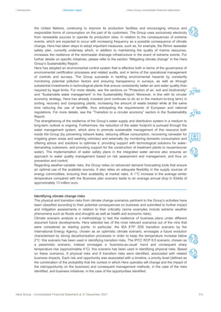 | Introduction | Directors’ report | Hera Group consolidated financial statements
Hera Group - Consolidated Financial Statement at 31 December 2021 51|
the United Nations, continuing to improve its production facilities and encouraging virtuous and
responsible forms of consumption on the part of its customers. The Group uses exclusively electricity
from renewable sources to operate its production sites. In relation to the consequences of extreme
events, which are expected to occur with increasing frequency as a possible consequence of climate
change, Hera has taken steps to adopt important measures, such as, for example, the Rimini seawater
safety plan, currently underway which, in addition to maintaining the quality of marine resources,
increases the resilience of the stormwater drainage infrastructure in the event of extreme events. For
further details on specific initiatives, please refer to the section “Mitigating climate change” in the Hera
Group’s Sustainability Report.
Hera has adopted an environmental control system that is effective both in terms of the governance of
environmental certification processes and related audits, and in terms of the operational management
of controls and surveys. The Group succeeds in tackling environmental hazards by constantly
monitoring potential pollution factors and ensuring transparency in surveys, as well as through
substantial investments in technological plants that ensure consistently better air and water quality than
required by legal limits. For more details, see the sections on “Protection of air, soil and biodiversity”
and “Sustainable water management” in the Sustainability Report. Moreover, in line with its circular
economy strategy, Hera has already invested (and continues to do so in the medium-to-long term) in
sorting, recovery and composting plants, increasing the amount of waste treated while at the same
time reducing the use of landfills, thus anticipating the requirements of European and national
regulations. For more details, see the “Transition to a circular economy” section in the Sustainability
Report.
The strengthening of the resilience of the Group’s water supply and distribution system in a medium to
long-term outlook is ongoing. Furthermore, the reduction of the water footprint is pursued through the
water management system, which aims to promote sustainable management of this resource both
inside the Group (by preventing network leaks, reducing diffuse consumption, recovering rainwater for
irrigating green areas and washing vehicles) and externally (by monitoring domestic consumption and
offering advice and solutions to optimise it, providing support with technological solutions for water-
demanding customers, and providing support for the construction of treatment plants to reuse/recover
water). The implementation of water safety plans in the integrated water service also ensures an
approach to water quality management based on risk assessment and management, and thus on
prevention and control.
Regarding weather-variable risks, the Group relies on advanced demand forecasting tools that ensure
an optimal use of the available sources. It also relies on adequate flexibility in the supply sources of
energy commodities, ensuring their availability at market rates. A 1°C increase in the average winter
temperature compared with the Business plan scenario leads to an average annual drop in Ebitda of
approximately 13 million euro.
Identifying climate change risks
The physical and transition risks from climate change scenarios pertinent to the Group’s activities have
been classified according to their potential consequences on business and submitted to further impact
and mitigation assessments in relation to their criticality (some examples include extreme weather
phenomena such as floods and droughts as well as health and economic risks).
Climate scenario analysis is a methodology to test the resilience of business plans under different
assumed future developments. Hera selected two of the most relevant scenarios out of the nine that
were considered as starting points. In particular, the IEA ETP 2DS transition scenario by the
International Energy Agency, chosen as an optimistic climate scenario, envisages a future evolution
characterised by strong decarbonisation processes in order to keep the temperature increase below
2°C: this scenario has been used in identifying transition risks. The IPCC RCP 8.5 scenario, chosen as
a pessimistic scenario, instead envisages a ‘business-as-usual’ trend and consequent sharp
temperature rise (approximately 4°C): this scenario has been used in identifying physical risks. Based
on these scenarios, 8 physical risks and 8 transition risks were identified, associated with related
business impacts. Each risk and opportunity was associated with a timeline, a priority level (defined as
the combination of the probability that the context in which Hera operates will change and the impact of
the risk/opportunity on the business) and consequent management methods, in the case of the risks
identified, and business initiatives, in the case of the opportunities identified.
 