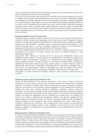 | Introduction | Directors’ report | Hera Group consolidated financial statements
Hera Group - Consolidated Financial Statement at 31 December 2021 54|
theft, phishing aimed at taking control of a personal computer and then attacking central systems, and
attacks on exposed services such as public websites.
The security of the information used, produced and processed by the company depends on the way it
is managed and the human and technological resources involved. The loss of confidentiality, integrity
and availability of corporate information, whether business-critical information or personal information
(i.e. any data relating to natural persons, as more fully defined by the European regulation GDPR and
the privacy code of Legislative Decree 196/03) may result in serious financial losses with consequent
damage to market image. A business impact analysis has been carried out on all ICT systems (BIA)
used by the Group, and a Security Risk Analysis is carried out annually to identify and assess risk,
using a methodology based on a framework that considers three areas of security: availability, integrity
and confidentiality.
Managing operational and ICT security risks
Centralised network monitoring systems (remote control of fluids and the electricity network) ensure
continuous real-time monitoring and supervision and, in some areas, remote management, making it
possible to promptly report potential critical factors to the technical structures in charge of emergency
response and, where possible, to intervene directly to resolve the potential critical situation. These
systems have been used in a variety of situations, allowing the service to be restored within an
appropriate timeframe and ensuring adequate resilience of the services offered.
The Group constantly monitors the level of IT security risk, runs tests to continually assess the level of
penetrability of its systems and network security, and carries out training campaigns to raise
awareness among all users.
During 2021, work continued on measures aimed at ensuring the confidentiality, integrity and
availability of Hera’s systems. The main initiatives, a consolidated part of the Group’s strategy and its
method of action, are described in paragraph 1.01, “Contexts and trends, strategic approach and
Group management policies”. By way of example, in the context of industrial plants, coordination of
cybersecurity improvement initiatives has been boosted, aimed at a single monitoring model for
cybersecurity covering both IT (Information Technology) and OT (Operation Technology) areas. In
order to block any vulnerabilities in systems or applications that could be exploited by an attacker,
vulnerability assessment activities have also been intensified, extending them to industrial plants.
During 2021, the Group received two complaints relating to issues of privacy or data loss from its
customers.
Identifying people’s safety and development risks
People and their behaviour are the common denominator in the areas of climate, environment,
technology and human capital, and they can increasingly influence the effectiveness of corporate
strategies. The protection of people thus remains a key element that must be reflected in workplace
safety and at the level of social protection. Hazard identification and risk assessment are based on
analysing the roles, work activities, processes, workplaces, equipment, vehicles, plants and
substances used. The Group continually focuses on the emerging needs and requirements of different
categories of employees. With reference to the specific nature of its business and its geographical
presence, the Group has established criteria for identifying risk scenarios due to the spread of the
Covid-19 virus using an Enterprise risk management rationale. The measures adopted and their
implementation are periodically monitored. To this end, a specific checklist has been developed for
periodic monitoring, by the managers of the various organisational units. Lastly, with the aim of
identifying, measuring and monitoring the risks threatening the Group’s assets, and preventing and
mitigating threats and impacts caused by fires, regardless of the causes that may cause them
(malicious, culpable or accidental), a risk assessment model has been implemented for the physical
security of assets.
Managing people’s safety and development risks
In order to ensure worker health and safety and mitigate on-the-job injury risk, the Group is constantly
committed to measures promoting better monitoring as well as to the enhancement of safety protection
and prevention practices aimed at reducing the frequency and severity of accidents. The teaching
methods chosen for worker training will no longer be solely technical or normative, but will be geared
towards developing self-awareness in the perception of risk and in adopting safe and aware behaviour.
The prevention measures put in place by the Group aim to lower the probability of an adverse event
occurring, and the protection measures act by lowering the severity of the consequences following the
 