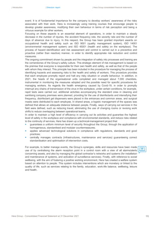 | Introduction | Directors’ report | Hera Group consolidated financial statements
Hera Group - Consolidated Financial Statement at 31 December 2021 55|
event. It is of fundamental importance for the company to develop workers’ awareness of the risks
associated with their work. Hera is increasingly using training courses that encourage people to
develop greater awareness, modifying their own behaviour in terms of risk perception and being a
virtuous example for other workers.
Focusing on these aspects is an essential element of operations, in order to maintain a steady
decrease in the number of injuries, the accident frequency rate, the severity rate and the number of
days of absence due to injury. In this respect, the Group has been granted important awards on
occupational health and safety such as ISO 9001 (quality management system), ISO 14001
(environmental management system) and ISO 45001 (health and safety on the workplace). The
process of hazard identification and risk assessment and control is carried out in a preventive and
proactive (rather than reactive) manner, in order to identify appropriate risk reduction and control
measures.
The ongoing commitment shown by people and the integration of safety into processes and training are
the cornerstones of the Group’s safety culture. This strategic element of risk management is based on
the premise that everyone is responsible for their own health and safety, as well as that of the people
with whom they interact. This principle has been included in the procedure for managing the process of
identifying hazards and assessing risks to the health and safety of workers. This procedure provides
that each employee promptly report and halt any risky situation or unsafe behaviour. In addition, in
2021, the heads of the organisational units completed and managed about 7,000 checklists,
instrumental in monitoring the measures adopted and the possible need for specific procedures for
managing workers. As regards the health emergency caused by Covid-19, in order to promptly
interrupt any chains of transmission of the virus in the workplace, under certain conditions, for example,
rapid tests were carried out, additional activities accompanying the standard ones in cleaning and
sanitising company premises were planned, providing for the use of disinfectants and intensifying their
frequency, disinfectant gel dispensers were placed in the entrances and common areas, and surgical
masks were distributed to each employee. In shared areas, a logistic management of the spaces was
defined that allows an adequate distance between people. Finally, ways of carrying out services in the
field were defined, such as reducing travel, eliminating the use of changing rooms or revising work
shifts to reduce overlapping between operational teams.
In order to maintain a high level of efficiency in carrying out its activities and guarantee the highest
level of safety in the workplace and compliance with environmental standards, and reduce risks related
to the continuity of services, Hera has drawn up a technical-management project that:
▪ guarantees a uniform minimum level of security throughout the Group, through the application of
homogeneous, standardised and modular countermeasures;
▪ applies advanced technological solutions in compliance with regulations, standards and good
practices;
▪ centrally manages contracts (infrastructures, maintenance and services) guaranteeing correct
standardisation and optimisation of intervention costs.
For example, to better manage events, the Group’s synergies, skills and resources have been made
use of by centralising the alarm reception point in a control room with a view of all alarms/alerts
concerning assets, and also by managing the global contractor’s networks and systems (for installation
and maintenance of systems, and activation of surveillance services). Finally, with reference to social
wellbeing, with the aim of fostering a positive working environment, Hera has created a welfare system
based on attention to people. This system includes interventions which are monetary or linked to the
quality of life, such as services relating to the family, education, work-life balance, wellbeing, leisure
and health.
 