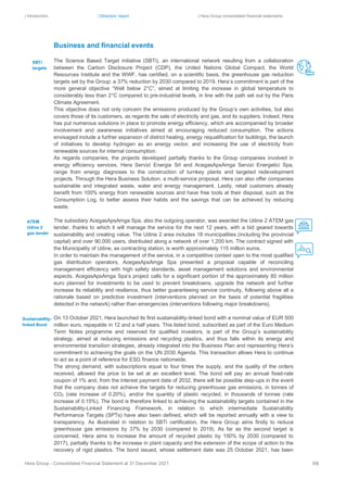 | Introduction | Directors’ report | Hera Group consolidated financial statements
Hera Group - Consolidated Financial Statement at 31 December 2021 58|
Business and financial events
The Science Based Target initiative (SBTi), an international network resulting from a collaboration
between the Carbon Disclosure Project (CDP), the United Nations Global Compact, the World
Resources Institute and the WWF, has certified, on a scientific basis, the greenhouse gas reduction
targets set by the Group: a 37% reduction by 2030 compared to 2019. Hera’s commitment is part of the
more general objective “Well below 2°C”, aimed at limiting the increase in global temperature to
considerably less than 2°C compared to pre-industrial levels, in line with the path set out by the Paris
Climate Agreement.
This objective does not only concern the emissions produced by the Group’s own activities, but also
covers those of its customers, as regards the sale of electricity and gas, and its suppliers. Indeed, Hera
has put numerous solutions in place to promote energy efficiency, which are accompanied by broader
involvement and awareness initiatives aimed at encouraging reduced consumption. The actions
envisaged include a further expansion of district heating, energy requalification for buildings, the launch
of initiatives to develop hydrogen as an energy vector, and increasing the use of electricity from
renewable sources for internal consumption.
As regards companies, the projects developed partially thanks to the Group companies involved in
energy efficiency services, Hera Servizi Energia Srl and AcegasApsAmga Servizi Energetici Spa,
range from energy diagnoses to the construction of turnkey plants and targeted redevelopment
projects. Through the Hera Business Solution, a multi-service proposal, Hera can also offer companies
sustainable and integrated waste, water and energy management. Lastly, retail customers already
benefit from 100% energy from renewable sources and have free tools at their disposal, such as the
Consumption Log, to better assess their habits and the savings that can be achieved by reducing
waste.
The subsidiary AcegasApsAmga Spa, also the outgoing operator, was awarded the Udine 2 ATEM gas
tender, thanks to which it will manage the service for the next 12 years, with a bid geared towards
sustainability and creating value. The Udine 2 area includes 18 municipalities (including the provincial
capital) and over 90,000 users, distributed along a network of over 1,200 km. The contract signed with
the Municipality of Udine, as contracting station, is worth approximately 115 million euros.
In order to maintain the management of the service, in a competitive context open to the most qualified
gas distribution operators, AcegasApsAmga Spa presented a proposal capable of reconciling
management efficiency with high safety standards, asset management solutions and environmental
aspects. AcegasApsAmga Spa’s project calls for a significant portion of the approximately 80 million
euro planned for investments to be used to prevent breakdowns, upgrade the network and further
increase its reliability and resilience, thus better guaranteeing service continuity, following above all a
rationale based on predictive investment (interventions planned on the basis of potential fragilities
detected in the network) rather than emergencies (interventions following major breakdowns).
On 13 October 2021, Hera launched its first sustainability-linked bond with a nominal value of EUR 500
million euro, repayable in 12 and a half years. This listed bond, subscribed as part of the Euro Medium
Term Notes programme and reserved for qualified investors, is part of the Group’s sustainability
strategy, aimed at reducing emissions and recycling plastics, and thus falls within its energy and
environmental transition strategies, already integrated into the Business Plan and representing Hera’s
commitment to achieving the goals on the UN 2030 Agenda. This transaction allows Hera to continue
to act as a point of reference for ESG finance nationwide.
The strong demand, with subscriptions equal to four times the supply, and the quality of the orders
received, allowed the price to be set at an excellent level. The bond will pay an annual fixed-rate
coupon of 1% and, from the interest payment date of 2032, there will be possible step-ups in the event
that the company does not achieve the targets for reducing greenhouse gas emissions, in tonnes of
CO2 (rate increase of 0.20%), and/or the quantity of plastic recycled, in thousands of tonnes (rate
increase of 0.15%). The bond is therefore linked to achieving the sustainability targets contained in the
Sustainability-Linked Financing Framework, in relation to which intermediate Sustainability
Performance Targets (SPTs) have also been defined, which will be reported annually with a view to
transparency. As illustrated in relation to SBTi certification, the Hera Group aims firstly to reduce
greenhouse gas emissions by 37% by 2030 (compared to 2019). As far as the second target is
concerned, Hera aims to increase the amount of recycled plastic by 150% by 2030 (compared to
2017), partially thanks to the increase in plant capacity and the extension of the scope of action to the
recovery of rigid plastics. The bond issued, whose settlement date was 25 October 2021, has been
SBTi
targets
Sustainability-
linked Bond
ATEM
Udine 2
gas tender
 