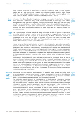 | Introduction | Directors’ report | Hera Group consolidated financial statements
Hera Group - Consolidated Financial Statement at 31 December 2021 59|
listed, since the issue date, on the Euronext Dublin and Luxembourg Stock Exchange regulated
markets and, at a later date, on the ExtraMOT PRO multilateral trading system of Borsa Italiana.
Finally, the sustainability-linked bond received a rating in line with that of Hera (rating Baa2 with a
stable outlook by Moody's and BBB+ with a stable outlook by Standard & Poor’s).
In October, Hera Comm Spa, the Group’s sales company, was awarded the lots for the Province of
Rome, Campania, Calabria and Sicily, which involve approximately 39,000 supply points and the
annual supply of over 3.4 TWh of electricity to Public Administrations, worth more than 580 million
euro. The agreement will come into effect at the end of the year and have a total duration of up to 24
months, depending on the supply option. Hera Comm won this tender on the basis of an advantageous
economic offer, which also includes activation of the Green Option, with 50% of energy supplied from
renewable sources.
The Emilia-Romagna Territorial Agency for Water and Waste Services (ATERSIR), acting as the
contracting authority, awarded Hera the tender for managing the integrated water service in the
province of Rimini, with the exception of the Municipality of Maiolo. The tender concerns 24
municipalities in the Rimini area, including the provincial capital, and over 160,000 thousand users,
distributed along a network of over 3,000 km. The contract for managing this service will have a
duration of 18 years and a value of over 1.7 billion euro.
In order to maintain the management of this service in a competitive context open to the most qualified
operators in the water sector, the Hera Group drew up a proposal capable of reconciling the efficiency
of the service, and therefore its economic impact, with best practices to promote high safety standards,
through asset management and environmental aspects, with the strength of innovative technologies
that have already been tested in the field. Indeed, Hera is focusing on innovation for reasons including
guaranteed resilience in the management of the water cycle, a service characterised by a high amount
of infrastructures and, as such, more than other sectors, subject to the consequences of climate
change.
Investments of approximately 250 million euro are planned over the concession period, in order to
prevent and contain leaks, upgrade the network and further increase its reliability and resilience, thus
better guaranteeing service continuity. The investment plan also includes measures to optimise the
sewage system and upgrade the purification plants, as well as solutions for implementing the rainwater
plan. In order to increasingly improve the efficiency of networks and plants, the use of more traditional
techniques will be complemented by digitalisation and cutting-edge technologies, such as artificial
intelligence and big data, already used by Hera in other areas, for example to optimise maintenance or
increase energy savings in purification.
In November, the Emilia-Romagna Territorial Agency for Water and Waste Services (ATERSIR), acting
as contracting station, awarded to the temporary group of companies (RTI) formed by Hera, Giacomo
Brodolini Soc. Coop and Consorzio Stabile Ecobi, the tenders for managing urban and assimilated
waste in the “Pianura e Montagna Modenese” area and in the Bologna area.
The first tender awarded concerns 32 municipalities in the Modena area, including the provincial
capital, with approximately 490,000 inhabitants. The contract has a total value of more than 880 million
euro and covers 15 years. The second tender awarded concerns 50 municipalities in the Bologna area,
including the provincial capital, in a catchment area with approximately 1 million inhabitants. The
contract has a total value of more than 1.7 billion euro and a duration of 15 years.
Significant investments are planned in both areas, in order to extend collection models to the entire
territory, with innovative services and equipment that allow for a specific measurement of waste, with
the aim of minimising the amount of unsorted waste delivered and increasing the quantity sent for
recycling. The key principles underpinning the bids presented were awareness-raising and the active
involvement of citizens and businesses, in order to encourage a reduction in the amount of waste,
particularly unsorted waste, and increasingly high-quality sorted waste collection.
Modena and
Bologna
waste
management
tenders
Rimini
water
tender
Consip
tender
 