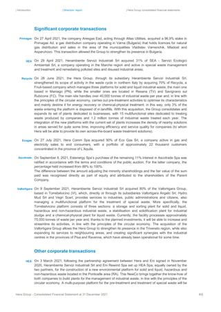 | Introduction | Directors’ report | Hera Group consolidated financial statements
Hera Group - Consolidated Financial Statement at 31 December 2021 60|
Significant corporate transactions
On 27 April 2021, the company Aresgas Ead, acting through Atlas Utilities, acquired a 96.9% stake in
Primagas Ad, a gas distribution company operating in Varna (Bulgaria) that holds licences for natural
gas distribution and sales in the area of the municipalities Vladislav Varnenchik, Mladost and
Asparuhovo. This transaction allowed the Group to strengthen its presence in Bulgaria.
On 29 April 2021, Herambiente Servizi Industriali Srl acquired 31% of SEA - Servizi Ecologici
Ambientali Srl, a company operating in the Marche region and active in special waste management
and treatment and remediating polluted sites and disused industrial areas.
On 28 June 2021, the Hera Group, through its subsidiary Herambiente Servizi Industriali Srl,
strengthened its scope of activity in the waste cycle in northern Italy by acquiring 70% of Recycla, a
Friuli-based company which manages three platforms for solid and liquid industrial waste, the main one
based in Maniago (PN), while the smaller ones are located in Resana (TV) and Savignano sul
Rubicone (FC). The main site handles over 40,000 tonnes of industrial waste per year and, in line with
the principles of the circular economy, carries out pre-treatment activities to optimise its characteristics
and mainly destine it for energy recovery or chemical-physical treatment: in this way, only 3% of the
waste entering the platform is disposed of in landfills. With this acquisition, the Group consolidates and
expands its set of plants dedicated to businesses, with 15 multifunctional sites dedicated to treating
waste produced by companies and 1.2 million tonnes of industrial waste treated each year. The
integration of the new platforms with the current set of plants increases the density of nearby solutions
in areas served for quite some time, improving efficiency and service quality for companies (to whom
Hera will be able to provide its own across-the-board waste treatment solutions).
On 27 July 2021, Hera Comm Spa acquired 90% of Eco Gas Srl, a company active in gas and
electricity sales to end consumers, with a portfolio of approximately 22 thousand customers
concentrated in the province of L’Aquila.
On September 8, 2021, Estenergy Spa’s purchase of the remaining 11% interest in Ascotrade Spa was
ratified in accordance with the terms and conditions of the public auction. For the latter company, the
percentage held increased from 89% to 100%.
The difference between the amount adjusting the minority shareholdings and the fair value of the sum
paid was recognised directly as part of equity and attributed to the shareholders of the Parent
Company.
On 9 September 2021, Herambiente Servizi Industriali Srl acquired 80% of the Vallortigara Group,
based in Torrebelvicino (VI), which, directly or through its subsidiaries Vallortigara Angelo Srl, Hydro
Mud Srl and Vegri Scarl, provides services to industries, public administrations and citizens, also
managing a multifunctional platform for the treatment of special waste. More specifically, the
Torrebelvicino platform consists of three sections: a storage and sorting plant for solid and liquid,
hazardous and non-hazardous industrial waste, a stabilisation and solidification plant for industrial
sludge and a chemical-physical plant for liquid waste. Currently, the facility processes approximately
75,000 tonnes of waste per year and, thanks to the planned investments, it will be able to increase and
streamline its activities, in line with the principles of the circular economy. The acquisition of the
Vallortigara Group allows the Hera Group to strengthen its presence in the Triveneto region, while also
expanding its services to neighbouring areas, and creating significant synergies with the industrial
centres in the provinces of Pisa and Ravenna, which have already been operational for some time.
Other corporate transactions
On 3 March 2021, following the partnership agreement between Hera and Eni signed in November
2020, Herambiente Servizi Industriali Srl and Eni Rewind Spa set up HEA Spa, equally owned by the
two partners, for the construction of a new environmental platform for solid and liquid, hazardous and
non-hazardous waste located in the Ponticelle area (RA). This NewCo brings together the know-how of
both companies to build plants for the management of industrial waste, in line with the principles of the
circular economy. A multi-purpose platform for the pre-treatment and treatment of special waste will be
SEA
Primagas
Vallortigara
Recycla
Ecogas
HEA
Ascotrade
 