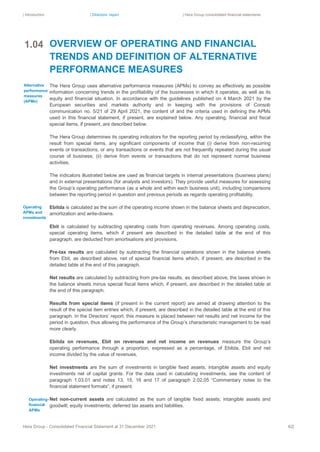 | Introduction | Directors’ report | Hera Group consolidated financial statements
Hera Group - Consolidated Financial Statement at 31 December 2021 62|
OVERVIEW OF OPERATING AND FINANCIAL
TRENDS AND DEFINITION OF ALTERNATIVE
PERFORMANCE MEASURES
The Hera Group uses alternative performance measures (APMs) to convey as effectively as possible
information concerning trends in the profitability of the businesses in which it operates, as well as its
equity and financial situation. In accordance with the guidelines published on 4 March 2021 by the
European securities and markets authority and in keeping with the provisions of Consob
communication no. 5/21 of 29 April 2021, the content of and the criteria used in defining the APMs
used in this financial statement, if present, are explained below. Any operating, financial and fiscal
special items, if present, are described below.
The Hera Group determines its operating indicators for the reporting period by reclassifying, within the
result from special items, any significant components of income that (i) derive from non-recurring
events or transactions, or any transactions or events that are not frequently repeated during the usual
course of business; (ii) derive from events or transactions that do not represent normal business
activities.
The indicators illustrated below are used as financial targets in internal presentations (business plans)
and in external presentations (for analysts and investors). They provide useful measures for assessing
the Group’s operating performance (as a whole and within each business unit), including comparisons
between the reporting period in question and previous periods as regards operating profitability.
Ebitda is calculated as the sum of the operating income shown in the balance sheets and depreciation,
amortization and write-downs.
Ebit is calculated by subtracting operating costs from operating revenues. Among operating costs,
special operating items, which if present are described in the detailed table at the end of this
paragraph, are deducted from amortisations and provisions.
Pre-tax results are calculated by subtracting the financial operations shown in the balance sheets
from Ebit, as described above, net of special financial items which, if present, are described in the
detailed table at the end of this paragraph.
Net results are calculated by subtracting from pre-tax results, as described above, the taxes shown in
the balance sheets minus special fiscal items which, if present, are described in the detailed table at
the end of this paragraph.
Results from special items (if present in the current report) are aimed at drawing attention to the
result of the special item entries which, if present, are described in the detailed table at the end of this
paragraph. In the Directors’ report, this measure is placed between net results and net income for the
period in question, thus allowing the performance of the Group’s characteristic management to be read
more clearly.
Ebitda on revenues, Ebit on revenues and net income on revenues measure the Group’s
operating performance through a proportion, expressed as a percentage, of Ebitda, Ebit and net
income divided by the value of revenues.
Net investments are the sum of investments in tangible fixed assets, intangible assets and equity
investments net of capital grants. For the data used in calculating investments, see the content of
paragraph 1.03.01 and notes 13, 15, 16 and 17 of paragraph 2.02.05 “Commentary notes to the
financial statement formats”, if present.
Net non-current assets are calculated as the sum of tangible fixed assets; intangible assets and
goodwill; equity investments; deferred tax assets and liabilities.
1.04
Alternative
performance
measures
(APMs)
Operating
APMs and
investments
Operating-
financial
APMs
 