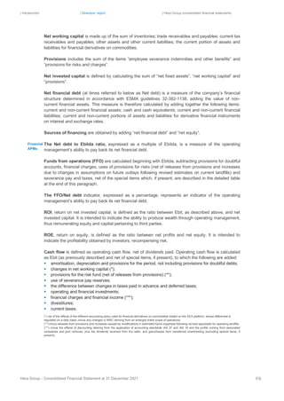 | Introduction | Directors’ report | Hera Group consolidated financial statements
Hera Group - Consolidated Financial Statement at 31 December 2021 63|
Net working capital is made up of the sum of inventories; trade receivables and payables; current tax
receivables and payables; other assets and other current liabilities; the current portion of assets and
liabilities for financial derivatives on commodities.
Provisions includes the sum of the items “employee severance indemnities and other benefits” and
“provisions for risks and charges”.
Net invested capital is defined by calculating the sum of “net fixed assets”, “net working capital” and
“provisions”.
Net financial debt (at times referred to below as Net debt) is a measure of the company’s financial
structure determined in accordance with ESMA guidelines 32-382-1138, adding the value of non-
current financial assets. This measure is therefore calculated by adding together the following items:
current and non-current financial assets; cash and cash equivalents; current and non-current financial
liabilities; current and non-current portions of assets and liabilities for derivative financial instruments
on interest and exchange rates.
Sources of financing are obtained by adding “net financial debt” and “net equity”.
The Net debt to Ebitda ratio, expressed as a multiple of Ebitda, is a measure of the operating
management’s ability to pay back its net financial debt.
Funds from operations (FFO) are calculated beginning with Ebitda, subtracting provisions for doubtful
accounts, financial charges, uses of provisions for risks (net of releases from provisions and increases
due to changes in assumptions on future outlays following revised estimates on current landfills) and
severance pay and taxes, net of the special items which, if present, are described in the detailed table
at the end of this paragraph.
The FFO/Net debt indicator, expressed as a percentage, represents an indicator of the operating
management’s ability to pay back its net financial debt.
ROI, return on net invested capital, is defined as the ratio between Ebit, as described above, and net
invested capital. It is intended to indicate the ability to produce wealth through operating management,
thus remunerating equity and capital pertaining to third parties.
ROE, return on equity, is defined as the ratio between net profits and net equity. It is intended to
indicate the profitability obtained by investors, recompensing risk.
Cash flow is defined as operating cash flow, net of dividends paid. Operating cash flow is calculated
as Ebit (as previously described and net of special items, if present), to which the following are added:
▪ amortisation, depreciation and provisions for the period, not including provisions for doubtful debts;
▪ changes in net working capital (*);
▪ provisions for the risk fund (net of releases from provisions) (**);
▪ use of severance pay reserves;
▪ the difference between changes in taxes paid in advance and deferred taxes;
▪ operating and financial investments;
▪ financial charges and financial income (***);
▪ divestitures;
▪ current taxes.
(*) net of the effects of the different accounting policy used for financial derivatives on commodities traded on the EEX platform, whose differential is
regulated on a daily basis; minus any changes in NWC deriving from an enlarged entire scope of operations.
(**) minus releases from provisions and increases caused by modifications in estimated future expenses following revised appraisals for operating landfills.
(***) minus the effects of discounting deriving from the application of accounting standards IAS 37 and IAS 19 and the profits coming from associated
companies and joint ventures, plus the dividends received from the latter, and gains/losses from transferred shareholding (excluding special items, if
present).
Financial
APMs
 