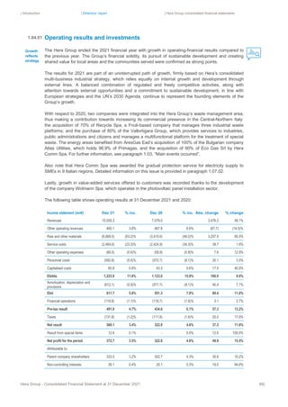 | Introduction | Directors’ report | Hera Group consolidated financial statements
Hera Group - Consolidated Financial Statement at 31 December 2021 66|
Operating results and investments
The Hera Group ended the 2021 financial year with growth in operating-financial results compared to
the previous year. The Group’s financial solidity, its pursuit of sustainable development and creating
shared value for local areas and the communities served were confirmed as strong points.
The results for 2021 are part of an uninterrupted path of growth, firmly based on Hera’s consolidated
multi-business industrial strategy, which relies equally on internal growth and development through
external lines. A balanced combination of regulated and freely competitive activities, along with
attention towards external opportunities and a commitment to sustainable development, in line with
European strategies and the UN’s 2030 Agenda, continue to represent the founding elements of the
Group’s growth.
With respect to 2020, two companies were integrated into the Hera Group’s waste management area,
thus making a contribution towards increasing its commercial presence in the Central-Northern Italy:
the acquisition of 70% of Recycla Spa, a Friuli-based company that manages three industrial waste
platforms; and the purchase of 80% of the Vallortigara Group, which provides services to industries,
public administrations and citizens and manages a multifunctional platform for the treatment of special
waste. The energy areas benefited from AresGas Ead’s acquisition of 100% of the Bulgarian company
Atlas Utilities, which holds 96.9% of Primagas, and the acquisition of 90% of Eco Gas Srl by Hera
Comm Spa. For further information, see paragraph 1.03, “Main events occurred”.
Also note that Hera Comm Spa was awarded the gradual protection service for electricity supply to
SMEs in 9 Italian regions. Detailed information on this issue is provided in paragraph 1.07.02.
Lastly, growth in value-added services offered to customers was recorded thanks to the development
of the company Wolmann Spa. which operates in the photovoltaic panel installation sector.
The following table shows operating results at 31 December 2021 and 2020:
Income statement (mn€) Dec 21 % inc. Dec 20 % inc. Abs. change % change
Revenues 10,555.3 7,079.0 3,476.3 49.1%
Other operating revenues 400.1 3.8% 467.8 6.6% (67.7) (14.5)%
Raw and other materials (6,668.5) (63.2)% (3,410.6) (48.2)% 3,257.9 95.5%
Service costs (2,464.6) (23.3)% (2,424.9) (34.3)% 39.7 1.6%
Other operating expenses (66.5) (0.6)% (58.9) (0.8)% 7.6 12.9%
Personnel costs (592.8) (5.6)% (572.7) (8.1)% 20.1 3.5%
Capitalised costs 60.8 0.6% 43.3 0.6% 17.5 40.5%
Ebitda 1,223.9 11.6% 1.123.0 15.9% 100.9 9.0%
Amortization, depreciation and
provisions
(612.1) (5.8)% (571.7) (8.1)% 40.4 7.1%
Ebit 611.7 5.8% 551.3 7.8% 60.4 11.0%
Financial operations (119.8) (1.1)% (116.7) (1.6)% 3.1 2.7%
Pre-tax result 491.9 4.7% 434.6 6.1% 57.3 13.2%
Taxes (131.8) (1.2)% (111.8) (1.6)% 20.0 17.9%
Net result 360.1 3.4% 322.8 4.6% 37.3 11.6%
Result from special items 12.6 0.1% ‐ 0.0% 12.6 100.0%
Net profit for the period 372.7 3.5% 322.8 4.6% 49.9 15.5%
Attributable to:
Parent company shareholders 333.5 3.2% 302.7 4.3% 30.8 10.2%
Non-controlling interests 39.1 0.4% 20.1 0.3% 19.0 94.6%
1.04.01
Growth
reflects
strategy
 