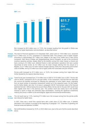 | Introduction | Directors’ report | Hera Group consolidated financial statements
Hera Group - Consolidated Financial Statement at 31 December 2021 69|
EBIT (mn€)
Ebit increased by 60.4 million euro, or 11.0%; the increase resulting from the growth in Ebitda was
reduced by higher depreciation and amortisation, as described above.
The result of financial operations at 31 December 2021, which came to 119.8 million euro, worsened
by 3.1 million euro, or 2.7%, compared to 31 December 2020. This change is due to higher charges
amounting to approximately 25.7 million euro related to the sale of tax credits due to Hera Group
companies, Hera Servizi Energia and AcegasApsAmga Servizi Energetici, as part of the eco-bonus
incentive operating activities, largely offset by the benefits coming from lower interest on bonds and
loans coming to 4.2 million euro, obtained thanks to debt optimisation operations that saw a partial
repurchase of some bonds, by 4.2 million euro for lower charges deriving from the closure of a
litigation, by 5.7 million euro for lower notional charges deriving mainly from discounting post-mortem
costs of landfills, and by 5.0 million euro due to higher profits from associates and joint ventures.
Pre-tax profit increased by 57.3 million euro, or 13.2%; the increase coming from higher Ebit was
further boosted by the reasons described above.
Taxes for the year increased from 111.8 million euro in 2020 to 131.8 million euro in 2021. The tax rate
came to 26.8%, compared to 25.7% one year earlier. In this comparison, note that both tax rates take
into account the benefits accounted for following the redemption of some higher values, originating
from an equal number of acquisition transactions carried out in the respective years. On this matter,
and for further details, see note 12 on taxes in paragraph 2.02.05 “Commentary notes to the financial
statement formats”. Without taking into account these effects, the tax rate for the year 2021 would have
been slightly lower than in the previous year. This positive result was mainly due to the benefits
received in terms of large and extremely large amortisations, involving the significant investments
made by the Group in relation to the technological, digital and environmental transformation.
The net result rose by 11.6%, reaching 37.3 million euro; the increase coming from the pre-tax profits
was reduced by higher taxes.
In 2021, there was a result from special items with a total value of 12.6 million euro. A detailed
description of its contents is provided at the beginning of paragraph 1.07, “Overview of operating and
financial trends and definition of APMs”.
Net profit therefore increased by 15.5%, or 49.9 million euro, due to the sum of all the events described
above.
611.7
million euro
Ebit
(+11.0%)
Financial
operations
increase
+11.6%
net result
Tax rate
rises
+15.5%
net profit
 