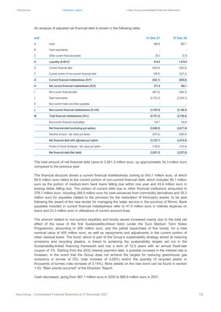 | Introduction | Directors’ report | Hera Group consolidated financial statements
Hera Group - Consolidated Financial Statement at 31 December 2021 73|
An analysis of adjusted net financial debt is shown in the following table:
mn€ 31 Dec 21 31 Dec 20
A Cash 885.6 987.1
B Cash equivalents - -
C Other current financial assets 29.3 32.8
D Liquidity (A+B+C) 914.9 1,019.9
E Current financial debt (443.6) (302.6)
F Current portion of non-current financial debt (99.5) (327.2)
G Current financial indebtedness (E+F) (543.1) (629.8)
H Net current financial indebtedness (G-D) 371.8 390.1
I Non-current financial debt (461.0) (594.2)
J Debt instruments (2,702.0) (2,554.3)
K Non-current trade and other payables ‐ ‐
L Non-current financial indebtedness (I+J+K) (3,163.0) (3,148.5)
M Total financial indebtedness (H+L) (2,791.2) (2,758.4)
Non-current financial receivables 142.7 140.8
Net financial debt (excluding put option) (2,648.5) (2,617.6)
Nominal amount - fair value put option (474.2) (456.4)
Net financial debt with adjusted put option (3,122.7) (3,074.0)
Portion of future dividends - fair value put option (138.6) (153.0)
Net financial debt (Net debt) (3,261.3) (3,227.0)
The total amount of net financial debt came to 3,261.3 million euro, up approximately 34.3 million euro
compared to the previous year.
The financial structure shows a current financial indebtedness coming to 543.1 million euro, of which
99.5 million euro refers to the current portion of non-current financial debt, which includes 56.1 million
euro as the portion of medium-term bank loans falling due within one year and 43.4 million euro in
leasing debts falling due. The portion of current debt due to other financial institutions amounted to
378.7 million euro, including 266.5 million euro for cash advances from commodity derivatives and 39.3
million euro for payables related to the provision for the restoration of third-party assets, to be paid
following the award of the new tender for managing the water service in the province of Rimini. Bank
payables included in current financial indebtedness refer to 41.5 million euro in interest expense on
loans and 23.3 million euro in utilisations of current account lines.
The amount related to non-current payables and bonds issued increased mainly due to the total net
effect of the issue of the first Sustainability-linked bond (under the Euro Medium Term Notes
Programme), amounting to 500 million euro, and the partial repurchase of five bonds, for a total
nominal value of 405 million euro, as well as repayments and adjustments in the current portion of
other residual loans. The bond, which is part of the Group’s sustainability strategy aimed at reducing
emissions and recycling plastics, is linked to achieving the sustainability targets set out in the
Sustainability-linked financing framework and has a term of 12.5 years with an annual fixed-rate
coupon of 1%. Starting from the 2032 interest payment date, a possible increase in the interest rate is
foreseen, in the event that the Group does not achieve the targets for reducing greenhouse gas
emissions in tonnes of CO2 (rate increase of 0.20%) and/or the quantity of recycled plastic in
thousands of tonnes (rate increase of 0.15%). More details on the new bond can be found in section
1.03, “Main events occurred” of the Directors’ Report.
Cash decreased, going from 987.1 million euro in 2020 to 885.6 million euro in 2021.
 