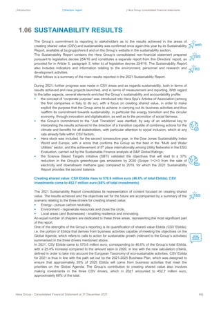| Introduction | Directors’ report | Hera Group consolidated financial statements
Hera Group - Consolidated Financial Statement at 31 December 2021 80|
SUSTAINABILITY RESULTS
The Group’s commitment to reporting to stakeholders as to the results achieved in the areas of
creating shared value (CSV) and sustainability was confirmed once again this year by its Sustainability
Report, available at bs.gruppohera.it and on the Group’s website in the sustainability section.
The Sustainability Report contains the Hera Group’s consolidated non-financial statement prepared
pursuant to legislative decree 254/16 and constitutes a separate report from this Directors’ report, as
provided for in Article 5, paragraph 3, letter b) of legislative decree 254/16. The Sustainability Report
also includes indicators and information relating to the environment, personnel and research and
development activities.
What follows is a summary of the main results reported in the 2021 Sustainability Report.
During 2021, further progress was made in CSV areas and as regards sustainability, both in terms of
results achieved and new projects launched, and in terms of measurement and reporting. With regard
to the latter aspects, several elements enriched the Group’s sustainability and accountability profile:
▪ the concept of “corporate purpose” was introduced into Hera Spa’s Articles of Association (among
the first companies in Italy to do so), with a focus on creating shared value, in order to make
explicit the purpose that the Group aims to achieve in carrying out its business activities and thus
reaffirm its commitment towards sustainability, in particular the energy transition and the circular
economy, through innovation and digitalisation, as well as to the promotion of social fairness;
▪ the Group’s commitment to the “Just Transition” was clarified, by way of an additional key to
interpreting the results achieved in the direction of a transition capable of combining actions for the
climate and benefits for all stakeholders, with particular attention to social inclusion, which at any
rate already falls within CSV factors;
▪ Hera stock was included, for the second consecutive year, in the Dow Jones Sustainability Index
World and Europe, with a score that confirms the Group as the best in the “Multi and Water
Utilities” sector, and the achievement of 5th
place internationally among Utility Networks in the ESG
Evaluation, carried out by the Sustainable Finance analysts at S&P Global Ratings;
▪ the Science Based Targets initiative (SBTi) validated the objectives that will lead to a 37%
reduction in the Group's greenhouse gas emissions by 2030 (Scope 1+2+3 from the sale of
electricity and downstream methane gas) compared to 2019, for which the 2021 Sustainability
Report provides the second balance.
Creating shared value: CSV Ebitda rises to 570.6 million euro (46.6% of total Ebitda); CSV
investments come to 452.7 million euro (68% of total investments)
The 2021 Sustainability Report consolidates its representation of content focused on creating shared
value. The results achieved and the objectives set for the future are accompanied by a summary of the
scenario relating to the three drivers for creating shared value:
▪ Energy - pursue carbon neutrality,
▪ Environment - regenerate resources and close the circle,
▪ Local areas (and Businesses) - enabling resilience and innovating.
An equal number of chapters are dedicated to these three areas, representing the most significant part
of the report.
One of the strengths of the Group’s reporting is its quantification of shared value Ebitda (CSV Ebitda),
i.e. the portion of Ebitda that derives from business activities capable of meeting the objectives on the
Global Agenda, which refers to calls to action for sustainable growth (relevant to the Group’s activities)
summarised in the three drivers mentioned above.
In 2021, CSV Ebitda came to 570.6 million euro, corresponding to 46.6% of the Group’s total Ebitda,
with a 25.4% increase compared to the amount seen in 2020, in line with the new calculation criteria,
defined in order to take into account the European Taxonomy of eco-sustainable activities. CSV Ebitda
for 2021 is thus in line with the path set out by the 2021-2025 Business Plan, which was designed to
ensure that approximately 55% of 2025 Ebitda will come from business activities that meet the
priorities on the Global Agenda. The Group’s contribution to creating shared value also involves
making investments in the three CSV drivers, which in 2021 amounted to 452.7 million euro,
approximately 68% of the total.
1.06
 