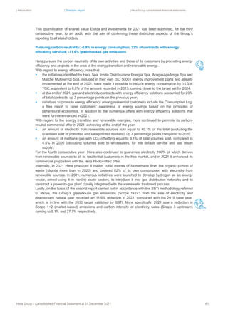 | Introduction | Directors’ report | Hera Group consolidated financial statements
Hera Group - Consolidated Financial Statement at 31 December 2021 81|
This quantification of shared value Ebitda and investments for 2021 has been submitted, for the third
consecutive year, to an audit, with the aim of confirming these distinctive aspects of the Group’s
reporting to all stakeholders.
Pursuing carbon neutrality: -6.8% in energy consumption; 23% of contracts with energy
efficiency services; -11.6% greenhousse gas emissions
Hera pursues the carbon neutrality of its own activities and those of its customers by promoting energy
efficiency and projects in the area of the energy transition and renewable energy.
With regard to energy efficiency, note that:
▪ the initiatives identified by Hera Spa, Inrete Distribuzione Energia Spa, AcegasApsAmga Spa and
Marche Multiservizi Spa, included in their own ISO 50001 energy improvement plans and already
implemented at the end of 2021, have made it possible to reduce energy consumption by 15,036
TOE, equivalent to 6.8% of the amount recorded in 2013, coming closer to the target set for 2024;
▪ at the end of 2021, gas and electricity contracts with energy efficiency solutions accounted for 23%
of total contracts, up 3 percentage points on the previous year;
▪ initiatives to promote energy efficiency among residential customers include the Consumption Log,
a free report to raise customers’ awareness of energy savings based on the principles of
behavioural economics, in addition to the numerous offers with energy efficiency solutions that
were further enhanced in 2021.
With regard to the energy transition and renewable energies, Hera continued to promote its carbon-
neutral commercial offer in 2021, achieving at the end of the year:
▪ an amount of electricity from renewable sources sold equal to 40.1% of the total (excluding the
quantities sold in protected and safeguarded markets), up 7 percentage points compared to 2020;
▪ an amount of methane gas with CO2 offsetting equal to 9.1% of total volumes sold, compared to
4.4% in 2020 (excluding volumes sold to wholesalers, for the default service and last resort
supply).
For the fourth consecutive year, Hera also continued to guarantee electricity 100% of which derives
from renewable sources to all its residential customers in the free market, and in 2021 it enhanced its
commercial proposition with the Hera Photovoltaic offer.
Internally, in 2021 Hera produced 8 million cubic metres of biomethane from the organic portion of
waste (slightly more than in 2020) and covered 82% of its own consumption with electricity from
renewable sources. In 2021, numerous initiatives were launched to develop hydrogen as an energy
vector, aimed using it in hard-to-abate sectors, to introduce it into gas distribution networks and to
construct a power-to-gas plant closely integrated with the wastewater treatment process.
Lastly, on the basis of the second report carried out in accordance with the SBTi methodology referred
to above, the Group’s greenhouse gas emissions (Scope 1+2+3 from the sale of electricity and
downstream natural gas) recorded an 11.6% reduction in 2021, compared with the 2019 base year,
which is in line with the 2030 target validated by SBTi. More specifically, 2021 saw a reduction in
Scope 1+2 (market-based) emissions and carbon intensity of electricity sales (Scope 3 upstream)
coming to 9.1% and 27.7% respectively.
 