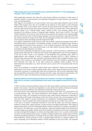 | Introduction | Directors’ report | Hera Group consolidated financial statements
Hera Group - Consolidated Financial Statement at 31 December 2021 83|
Regenerating resources and closing the circle: sorted waste at 65.3%; +17.5% of packaging
recycled; -16.6% in water consumption
Hera regenerates resources and closes the circle through initiatives and projects in three areas: (i)
transition towards a circular economy, (ii) sustainable management of water resources, (iii) protection
of air, soil and biodiversity.
With regard to the transition to a circular economy, 2021 saw sorted waste collection come to 65.3%
(Italian 2020 average: 63%) and use of landfills for the disposal of urban waste at 3.5% (European
2020 average: 23%). In this respect, Hera is almost 20 years ahead of the EU target for the circular
economy and ranks among the most virtuous European countries. In October 2021, Hera published the
eleventh edition of its “Tracking Waste” report, verified by DNV, thus providing citizens with a
guarantee of the effective recovery of separate waste collection, which came to 90.5%. This report
contains indications as to how the area served by Hera positions with respect to the recycling targets
set by the EU as part of the circular economy package: the overall recycling rate, where Hera with 55%
has already achieved the target set for 2025, and the packaging recycling rate, where the Group with
73% exceeds by three percentage points the target set for 2030.
Once again as regards the circular economy, 2021 saw an 80.8% material and energy recovery rate in
Herambiente Spa’s sorting plants, and quantities of plastic recycled by the Aliplast Group coming to
approximately 81 thousand tonnes, showing a 17.5% increase compared to 2020 and 36% compared
to 2017, the baseline of the commitments made in the New Plastics Economy Global Commitment
promoted by the Ellen MacArthur Foundation.
Concerning the sustainable management of water resources, in 2021 the Group’s commitment in the
sewage sector continued with a multi-year plan to bring urban agglomerations into line with regulations.
At the end of 2021, thanks to the expansion of the Borgheria (PU) purification plant, 99.6% of
agglomerations were adequate in terms of population equivalent (97.6% in 2020). Initiatives to
preserve water resources were also important, including the internal water management project, which
enabled a 16.6% reduction in consumption in 2021 (compared to the 2017 baseline), agreements with
local authorities that make 6% of the water leaving the purification plants reusable, and the
aforementioned Consumption Log, which has been sent to around 27% of household water service
customers.
As far as air protection is concerned, positive results were confirmed in relation to the environmental
performance of the Group’s waste to energy plants, which in 2021 again recorded very low levels of
atmospheric emissions, on average 86% lower than the legal limits, and the Imola cogeneration plant,
with average PM10 concentrations 99% lower than the limits. Lastly, with regard to soil protection, note
that from 2018 to 2021, the construction of infrastructures has led to a 78% reuse of soil.
Enabling resilience and innovating: 82 million euro invested in innovation and digitisation; 2.2
billion euro in economic value distributed to local areas; local suppliers account for 67% of the
total
In 2021, the Group achieved significant results in the CSV areas related to economic and employment
growth in local areas, innovation and digitalisation; it also carried out important initiatives and projects
aimed at ensuring the resilience of its operations and therefore of the areas served.
The total economic value distributed to the territory amounted to 2,224 million euro, equivalent to 75%
of overall economic value. The amount distributed to local suppliers came to 67% of the total and
reached 807 million (+9% compared to the previous year), while induced employment is estimated at
approximately 9,300 people; these figures confirm the Group’s primary role in the development of the
local area. With regard to induced employment, the employment of disadvantaged people (882) is
reported as a result of supplies from social cooperatives amounting to 72.3 million euros in 2021.
In the area of innovation, investments amounted to more than 82 million euro and were related to
initiatives in three areas: energy transition, circular economy and digital transformation. With regard to
digital transformation, the 2021 Sustainability Report confirms reporting for 24 projects, introduced for
the first time in the 2020 report, concerning objectives, results and impacts based on the framework of
Corporate digital responsibility, defined as the set of practices and behaviours that help an organisation
use data and digital technologies in an ethical and responsible manner, from a social, environmental,
economic and technological point of view. In addition to digital transformation projects aimed at further
optimising operating processes for the benefit of service quality, safety and continuity, work quality and
internal efficiency, efforts continued in 2021 to develop digital channels for customer relations. The
apps L'Acquologo and Il Rifiutologo reached 775,000 downloads by the end of 2021 and exceeded
 