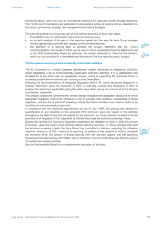 | Introduction | Directors’ report | Hera Group consolidated financial statements
Hera Group - Consolidated Financial Statement at 31 December 2021 85|
mentioned above, which are now an international reference for corporate climate change disclosure.
The TCFD’s recommendations are applicable to organisations across all sectors and are classified into
four areas: governance, strategy, risk management and metrics & targets.
The path along which the Group has set out was defined according to three main steps:
▪ the establishment of a dedicated cross-functional working group;
▪ an in-depth analysis of the gaps in the reporting system and the way the Hera Group manages
climate opportunities and risks with respect to the recommendations;
▪ the definition of a working plan to increase the Group’s alignment with the TCFD’s
recommendations, the results of which can be seen in these consolidated financial statements and
in the 2021 Sustainability Report (in particular, the section dedicated to “Hera for the climate”),
which can be consulted for a comprehensive illustration of the four reporting areas, by topic.
The European taxonomy of environmentally sustainable activities
The EU taxonomy is a unique European classification system introduced by Regulation 2021/852,
which establishes a list of environmentally sustainable economic activities. It is a classification tool
provided for in the Action plan on sustainable finance, aimed at supporting the European Union in
increasing sustainable investments and carrying out the Green Deal.
Following the recommendations of Delegated Regulation 2021/2178, which introduces obligations to
disclose information about the taxonomy in NFD, a multi-step process was developed in 2021 to
analyse the taxonomy’s applicability along the entire value chain, taking into account all of the Group’s
consolidated companies.
This process exclusively concerned the climate change mitigation and adaptation objectives for which
Delegated Regulation 2021/2139 introduces a list of activities that contribute substantially to these
objectives, and the list of technical screening criteria that these activities must meet in order to be
classified as environmentally sustainable.
In compliance with the disclosure requirements set out for 2021 NFD, this process has allowed for
quantification of and reporting on the economic KPIs (turnover, opex and capex) of the activities
managed by the Hera Group that are eligible for the taxonomy, i.e. those activities included in the list
provided for in Regulation 2139, regardless of whether they meet the technical screening criteria.
Despite the fact that the Taxonomy Regulation establishes the obligation to report in 2023 the amount
of turnover, opex and capex of the activities aligned with the taxonomy, i.e. those activities that meet
the technical screening criteria, the Hera Group has committed to disclose, regarding the mitigation
objective, already in its 2021 non-financial reporting. In addition, it has decided to include, alongside
the economic KPIs, the amount of Ebitda deriving from the activities aligned with the taxonomy
(flanking and complementing CSV Ebitda) and to introduce in its 2021-2025 Business Plan the amount
of investments in these activities.
See the Sustainability Report for a comprehensive discussion of this topic.
 
