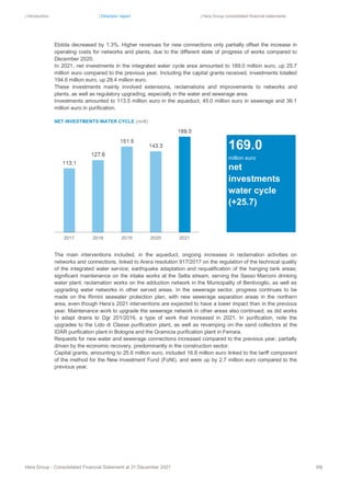 | Introduction | Directors’ report | Hera Group consolidated financial statements
Hera Group - Consolidated Financial Statement at 31 December 2021 99|
Ebitda decreased by 1.3%. Higher revenues for new connections only partially offset the increase in
operating costs for networks and plants, due to the different state of progress of works compared to
December 2020.
In 2021, net investments in the integrated water cycle area amounted to 169.0 million euro, up 25.7
million euro compared to the previous year. Including the capital grants received, investments totalled
194.6 million euro, up 28.4 million euro.
These investments mainly involved extensions, reclamations and improvements to networks and
plants, as well as regulatory upgrading, especially in the water and sewerage area.
Investments amounted to 113.5 million euro in the aqueduct, 45.0 million euro in sewerage and 36.1
million euro in purification.
NET INVESTMENTS WATER CYCLE (mn€)
The main interventions included, in the aqueduct, ongoing increases in reclamation activities on
networks and connections, linked to Arera resolution 917/2017 on the regulation of the technical quality
of the integrated water service; earthquake adaptation and requalification of the hanging tank areas;
significant maintenance on the intake works at the Setta stream, serving the Sasso Marconi drinking
water plant; reclamation works on the adduction network in the Municipality of Bentivoglio, as well as
upgrading water networks in other served areas. In the sewerage sector, progress continues to be
made on the Rimini seawater protection plan, with new sewerage separation areas in the northern
area, even though Hera’s 2021 interventions are expected to have a lower impact than in the previous
year. Maintenance work to upgrade the sewerage network in other areas also continued, as did works
to adapt drains to Dgr 201/2016, a type of work that increased in 2021. In purification, note the
upgrades to the Lido di Classe purification plant, as well as revamping on the sand collectors at the
IDAR purification plant in Bologna and the Gramicia purification plant in Ferrara.
Requests for new water and sewerage connections increased compared to the previous year, partially
driven by the economic recovery, predominantly in the construction sector.
Capital grants, amounting to 25.6 million euro, included 16.8 million euro linked to the tariff component
of the method for the New Investment Fund (FoNI), and were up by 2.7 million euro compared to the
previous year.
169.0
million euro
net
investments
water cycle
(+25.7)
 