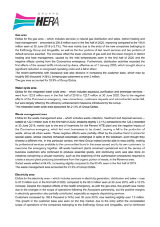 Gas area
Ebitda for the gas area – which includes services in natural gas distribution and sales, district heating and
heat management – amounted to 200.8 million euro in the first half of 2020, improving compared to the 195.6
million seen at 30 June 2019 (+2.7%). This was mainly due to the entry of the new companies belonging to
the EstEnergy Group and AmgasBlu, as well as the four portions of last resort services and two portions of
default services awarded. The increase offset the lower volumes of gas sold and the lower margins in district
heating and heat management, caused by the mild temperatures seen in the first half of 2020 and the
negative effects coming from the Coronavirus emergency. Furthermore, distribution activities recorded the
first effects of the revised tariffs introduced by Arera, effective as of 1 January 2020, which brought about a
significant reduction in recognised operating costs and a fall in Wacc.
The recent partnership with Ascopiave was also decisive in increasing the customer base, which rose by
roughly 560 thousand (+38%), bringing gas customers to over 2 million.
The gas area accounted for 35.9% of Group Ebitda.
Water cycle area
Ebitda for the integrated water cycle area – which includes aqueduct, purification and sewerage services –
went from 122.8 million euro in the first half of 2019 to 122.7 million at 30 June 2020. Due to the negative
effects of the Coronavirus emergency, new connections, customers requests and subcontracted works fell,
but were largely offset by the efficiency enhancement measures introduced by the Group.
The integrated water cycle area accounted for 21.9% of Group Ebitda.
Waste management area
Ebitda for the waste management area – which includes waste collection, treatment and disposal services –
settled at 122.4 million euro in the first half of 2020, dropping slightly (-3.1%) compared to the 126.3 recorded
at 30 June 2019, mainly due to the end of incentives for the Ferrara WTE plant and the negative impact of
the Coronavirus emergency, which led most businesses to be closed, causing a fall in the production of
waste, above all urban waste. These negative effects were partially offset by the positive trend in prices for
special waste, whose volumes remained essentially unchanged in spite of the lockdown, even though they
showed a different mix. In this particular context, the Hera Group indeed proved able to react swiftly, making
its professional services available to the communities found in the areas served and to its own customers, to
overcome the emergency together. All waste treatment plants remained operational and at the service of
business customers who continued to produce essential goods, and continuing work was also done on
initiatives concerning a circular economy, such as the beginning of the authorisation procedures required to
create a second plant producing biomethane from the organic portion of waste, in the Ravenna area.
Sorted waste settled at 64.4%, increasing slightly compared to the 63.4% seen in the first half of 2019.
The waste management area accounted for 21.9% of Group Ebitda.
Electricity area
Ebitda for the electricity area – which includes services in electricity generation, distribution and sales – rose
to 97.0 million euro in the first half of 2020, compared to the 86.3 million seen at 30 June 2019, with a 12.3%
increase. Despite the negative effects of the health emergency, as with the gas area, this growth was mainly
due to the changes in the scope of operations following the Ascopiave partnership, but the positive margins
in electricity generation also partially contributed, especially as regards dispatching services.
Customers increased by 160.4 thousand (+14%) over 30 June 2019, now reaching slightly over 1.3 million.
This growth in the customer base was seen on the free market, due to the entry within the consolidated
scope of operations of the companies belonging to the EstEnergy Group and AmgasBlu, and to reinforced
 