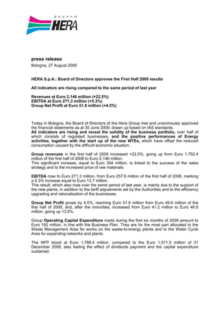 press release
Bologna, 27 August 2009


HERA S.p.A.: Board of Directors approves the First Half 2009 results

All indicators are rising compared to the same period of last year

Revenues at Euro 2,146 million (+22.5%)
EBITDA at Euro 271.3 million (+5.3%)
Group Net Profit at Euro 51.8 million (+4.5%)



Today in Bologna, the Board of Directors of the Hera Group met and unanimously approved
the financial statements as at 30 June 2009, drawn up based on IAS standards.
All indicators are rising and reveal the solidity of the business portfolio, over half of
which consists of regulated businesses, and the positive performances of Energy
activities, together with the start up of the new WTEs, which have offset the reduced
consumption caused by the difficult economic situation.

Group revenues in the first half of 2009 increased +22.5%, going up from Euro 1,752.4
million of the first half of 2008 to Euro 2,146 million.
This significant increase, equal to Euro 394 million, is linked to the success of the sales
strategy and to the increased price of raw materials.

EBITDA rose to Euro 271.3 million, from Euro 257.6 million of the first half of 2008, marking
a 5.3% increase equal to Euro 13.7 million.
This result, which also rose over the same period of last year, is mainly due to the support of
the new plants, in addition to the tariff adjustments set by the Authorities and to the efficiency
upgrading and rationalisation of the businesses.

Group Net Profit grows by 4.5%, reaching Euro 51.8 million from Euro 49.6 million of the
first half of 2008, and, after the minorities, increased from Euro 41.2 million to Euro 46.8
million, going up 13.5%.

Group Operating Capital Expenditure made during the first six months of 2009 amount to
Euro 192 million, in line with the Business Plan. They are for the most part allocated to the
Waste Management Area for works on the waste-to-energy plants and to the Water Cycle
Area for expanding networks and plants.

The NFP stood at Euro 1,788.4 million, compared to the Euro 1,571.5 million of 31
December 2008, also feeling the effect of dividends payment and the capital expenditure
sustained.
 
