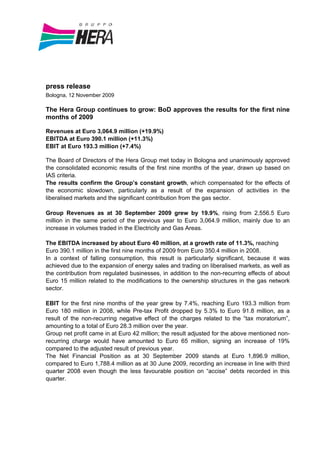 press release
Bologna, 12 November 2009

The Hera Group continues to grow: BoD approves the results for the first nine
months of 2009

Revenues at Euro 3,064.9 million (+19.9%)
EBITDA at Euro 390.1 million (+11.3%)
EBIT at Euro 193.3 million (+7.4%)

The Board of Directors of the Hera Group met today in Bologna and unanimously approved
the consolidated economic results of the first nine months of the year, drawn up based on
IAS criteria.
The results confirm the Group’s constant growth, which compensated for the effects of
the economic slowdown, particularly as a result of the expansion of activities in the
liberalised markets and the significant contribution from the gas sector.

Group Revenues as at 30 September 2009 grew by 19.9%, rising from 2,556.5 Euro
million in the same period of the previous year to Euro 3,064.9 million, mainly due to an
increase in volumes traded in the Electricity and Gas Areas.

The EBITDA increased by about Euro 40 million, at a growth rate of 11.3%, reaching
Euro 390.1 million in the first nine months of 2009 from Euro 350.4 million in 2008.
In a context of falling consumption, this result is particularly significant, because it was
achieved due to the expansion of energy sales and trading on liberalised markets, as well as
the contribution from regulated businesses, in addition to the non-recurring effects of about
Euro 15 million related to the modifications to the ownership structures in the gas network
sector.

EBIT for the first nine months of the year grew by 7.4%, reaching Euro 193.3 million from
Euro 180 million in 2008, while Pre-tax Profit dropped by 5.3% to Euro 91.8 million, as a
result of the non-recurring negative effect of the charges related to the “tax moratorium”,
amounting to a total of Euro 28.3 million over the year.
Group net profit came in at Euro 42 million; the result adjusted for the above mentioned non-
recurring charge would have amounted to Euro 65 million, signing an increase of 19%
compared to the adjusted result of previous year.
The Net Financial Position as at 30 September 2009 stands at Euro 1,896.9 million,
compared to Euro 1,788.4 million as at 30 June 2009, recording an increase in line with third
quarter 2008 even though the less favourable position on “accise” debts recorded in this
quarter.
 