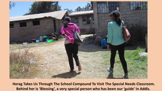 Herag Takes Us Through The School Compound To Visit The Special Needs Classroom.
Behind her is ‘Blessing’, a very special person who has been our ‘guide’ in Addis.
 