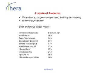 Projecten & Producten
 Consultancy, projectmanagement, training & coaching
 eLearning projecten

Voor onderwijs onder meer:

lereniseenmakkie.nl         6-circa 13 jr
wll.sxills.nl               18+
Boek Snel>Leren             14+
Boek Snel>Doceren           17+
Smart Teaching Kit          17+
www.score.hva.nl            17+
hbo.sxills.nl               17+
lerenleren.nu               24+
lq.sxills.nl                18+
hbo.sxills.nl/mbohbo        16+




                       snelleren.nl
 