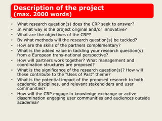 Description of the project
(max. 2000 words)
• What research question(s) does the CRP seek to answer?
• In what way is the project original and/or innovative?
• What are the objectives of the CRP?
• By what methods will the research question(s) be tackled?
• How are the skills of the partners complementary?
• What is the added value in tackling your research question(s)
from a European trans-national perspective?
• How will partners work together? What management and
coordination structures are proposed?
• What is the significance of the research question(s)? How will
these contribute to the “Uses of Past” theme?
• What is the potential impact of the proposed research to both
academic disciplines, and relevant stakeholders and user
communities?
• How will the CRP engage in knowledge exchange or active
dissemination engaging user communities and audiences outside
academia?
 