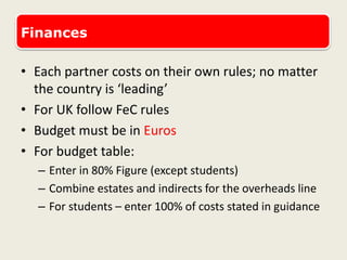 Finances
• Each partner costs on their own rules; no matter
the country is ‘leading’
• For UK follow FeC rules
• Budget must be in Euros
• For budget table:
– Enter in 80% Figure (except students)
– Combine estates and indirects for the overheads line
– For students – enter 100% of costs stated in guidance
 