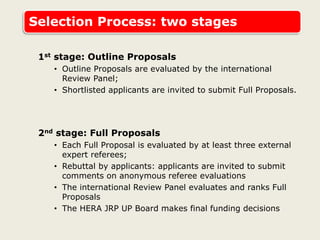 Selection Process: two stages
1st stage: Outline Proposals
• Outline Proposals are evaluated by the international
Review Panel;
• Shortlisted applicants are invited to submit Full Proposals.
2nd stage: Full Proposals
• Each Full Proposal is evaluated by at least three external
expert referees;
• Rebuttal by applicants: applicants are invited to submit
comments on anonymous referee evaluations
• The international Review Panel evaluates and ranks Full
Proposals
• The HERA JRP UP Board makes final funding decisions
 