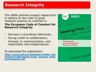 Research Integrity
The HERA partners expect researchers
to adhere to the rules of good
research practice as outlined in
The European Code of Conduct for
Research Integrity
- Fairness in providing references,
- Giving credit to collaborators,
- Honesty in communication, and
impartiality and independence.
To download the publication:
http://www.esf.org/fileadmin/Public_doc
uments/Publications/Code_Conduct_Rese
archIntegrity.pdf
 