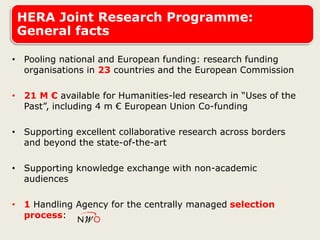 HERA Joint Research Programme:
General facts
• Pooling national and European funding: research funding
organisations in 23 countries and the European Commission
• 21 M € available for Humanities-led research in “Uses of the
Past”, including 4 m € European Union Co-funding
• Supporting excellent collaborative research across borders
and beyond the state-of-the-art
• Supporting knowledge exchange with non-academic
audiences
• 1 Handling Agency for the centrally managed selection
process:
 