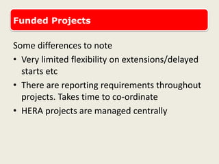 Funded Projects
Some differences to note
• Very limited flexibility on extensions/delayed
starts etc
• There are reporting requirements throughout
projects. Takes time to co-ordinate
• HERA projects are managed centrally
 