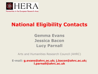 National Eligibility Contacts
Gemma Evans
Jessica Bacon
Lucy Parnall
Arts and Humanities Research Council (AHRC)
E-mail: g.evans@ahrc.ac.uk; j.bacon@ahrc.ac.uk;
l.parnall@ahrc.ac.uk
 