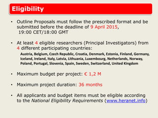 Eligibility
• Outline Proposals must follow the prescribed format and be
submitted before the deadline of 9 April 2015,
19:00 CET/18:00 GMT
• At least 4 eligible researchers (Principal Investigators) from
4 different participating countries:
Austria, Belgium, Czech Republic, Croatia, Denmark, Estonia, Finland, Germany,
Iceland, Ireland, Italy, Latvia, Lithuania, Luxembourg, Netherlands, Norway,
Poland, Portugal, Slovenia, Spain, Sweden, Switzerland, United Kingdom
• Maximum budget per project: € 1,2 M
• Maximum project duration: 36 months
• All applicants and budget items must be eligible according
to the National Eligibility Requirements (www.heranet.info)
 