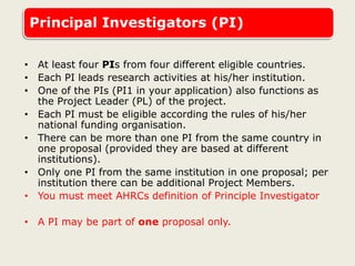Principal Investigators (PI)
• At least four PIs from four different eligible countries.
• Each PI leads research activities at his/her institution.
• One of the PIs (PI1 in your application) also functions as
the Project Leader (PL) of the project.
• Each PI must be eligible according the rules of his/her
national funding organisation.
• There can be more than one PI from the same country in
one proposal (provided they are based at different
institutions).
• Only one PI from the same institution in one proposal; per
institution there can be additional Project Members.
• You must meet AHRCs definition of Principle Investigator
• A PI may be part of one proposal only.
 