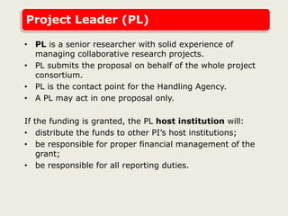 Project Leader (PL)
• PL is a senior researcher with solid experience of
managing collaborative research projects.
• PL submits the proposal on behalf of the whole project
consortium.
• PL is the contact point for the Handling Agency.
• A PL may act in one proposal only.
If the funding is granted, the PL host institution will:
• distribute the funds to other PI’s host institutions;
• be responsible for proper financial management of the
grant;
• be responsible for all reporting duties.
 