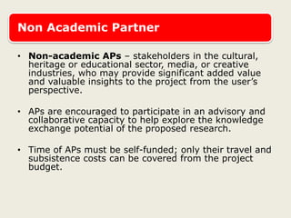 Non Academic Partner
• Non-academic APs – stakeholders in the cultural,
heritage or educational sector, media, or creative
industries, who may provide significant added value
and valuable insights to the project from the user’s
perspective.
• APs are encouraged to participate in an advisory and
collaborative capacity to help explore the knowledge
exchange potential of the proposed research.
• Time of APs must be self-funded; only their travel and
subsistence costs can be covered from the project
budget.
 