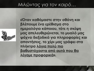 Μιλώντας για τον καιρό…


«Όταν καθόμαστε στην οθόνη και
βλέπουμε ένα ερέθισμα στο
ημερολόγιο κάποιου, τότε η σκέψη
μας απελευθερώνεται, το μυαλό μας
ψάχνει διεξοδικά για πληροφορίες και
απαντήσεις, το χέρι μας γράφει στα
πλήκτρα λόγια πολύ πιο
βαθυστόχαστα από αυτά που θα
λέγαμε προφορικά».
 