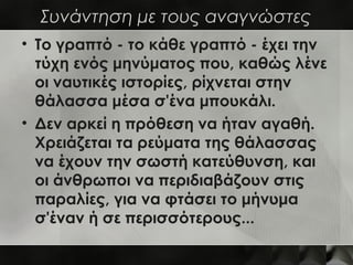 Συνάντηση με τους αναγνώστες
• Το γραπτό - το κάθε γραπτό - έχει την
  τύχη ενός μηνύματος που, καθώς λένε
  οι ναυτικές ιστορίες, ρίχνεται στην
  θάλασσα μέσα σ'ένα μπουκάλι.
• Δεν αρκεί η πρόθεση να ήταν αγαθή.
  Χρειάζεται τα ρεύματα της θάλασσας
  να έχουν την σωστή κατεύθυνση, και
  οι άνθρωποι να περιδιαβάζουν στις
  παραλίες, για να φτάσει το μήνυμα
  σ'έναν ή σε περισσότερους...
 