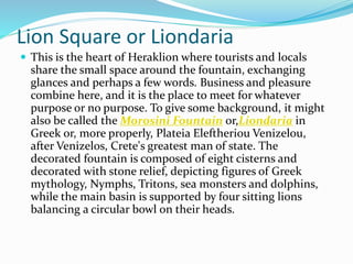 Lion Square or Liondaria
 This is the heart of Heraklion where tourists and locals
share the small space around the fountain, exchanging
glances and perhaps a few words. Business and pleasure
combine here, and it is the place to meet for whatever
purpose or no purpose. To give some background, it might
also be called the Morosini Fountain or,Liondaria in
Greek or, more properly, Plateia Eleftheriou Venizelou,
after Venizelos, Crete's greatest man of state. The
decorated fountain is composed of eight cisterns and
decorated with stone relief, depicting figures of Greek
mythology, Nymphs, Tritons, sea monsters and dolphins,
while the main basin is supported by four sitting lions
balancing a circular bowl on their heads.
 