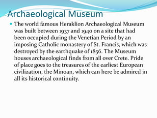 Archaeological Museum
 The world famous Heraklion Archaeological Museum
was built between 1937 and 1940 on a site that had
been occupied during the Venetian Period by an
imposing Catholic monastery of St. Francis, which was
destroyed by the earthquake of 1856. The Museum
houses archaeological finds from all over Crete. Pride
of place goes to the treasures of the earliest European
civilization, the Minoan, which can here be admired in
all its historical continuity.
 