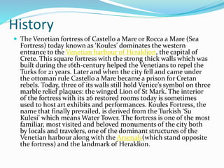 History
 The Venetian fortress of Castello a Mare or Rocca a Mare (Sea
Fortress) today known as ‘Koules’ dominates the western
entrance to the Venetian harbour of Heraklion, the capital of
Crete. This square fortress with the strong thick walls which was
built during the 16th-century helped the Venetians to repel the
Turks for 21 years. Later and when the city fell and came under
the ottoman rule Castello a Mare became a prison for Cretan
rebels. Today, three of its walls still hold Venice’s symbol on three
marble relief plaques: the winged Lion of St Mark. The interior
of the fortress with its 26 restored rooms today is sometimes
used to host art exhibits and performances. Koules Fortress, the
name that finally prevailed, is derived from the Turkish ‘Su
Kulesi’ which means Water Tower. The fortress is one of the most
familiar, most visited and beloved monuments of the city both
by locals and travelers, one of the dominant structures of the
Venetian harbour along with the Arsenals(which stand opposite
the fortress) and the landmark of Heraklion.
 