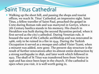 Saint Titus Cathedral
 Walking up the short hill, and passing the shops and tourist
offices, we reach St. Titus' Cathedral, an impressive sight. Saint
Titus, a fellow traveller of Saint Paul, preached the gospel in
Crete during Roman rule and was martyred in Gortyn, where a
7th Century basilica stands in his memory. His church in
Heraklion was built during the second Byzantine period, when it
first served as the city's cathedral. During Venetian rule, it
housed the seat of the Catholic archbishop and was renovated in
1466, only to be ruined in a fire in 1544. During the Turkish
Occupation it served as a mosque and called Vizier Tzami, when
a minaret was added, now gone. The present-day structure is the
result of further renovations after its almost entire destruction by
a strong earthquake in 1856, and later work which followed in
1922. The skull of St Titus was transferred here from Venice in
1956 and has since been kept in the church. If the cathedral is
open when you visit, it is well worth going in.
 