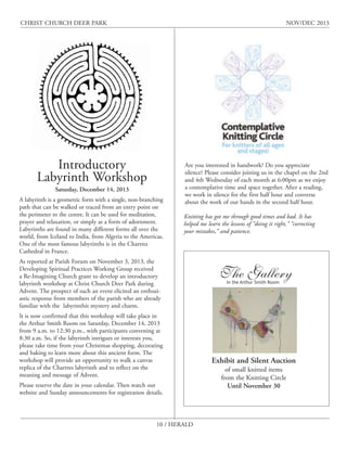 CHRIST CHURCH DEER PARK

NOV/DEC 2013

Introductory
Labyrinth Workshop
Saturday, December 14, 2013

A labyrinth is a geometric form with a single, non-branching
path that can be walked or traced from an entry point on
the perimeter to the centre. It can be used for meditation,
prayer and relaxation, or simply as a form of adornment.
Labyrinths are found in many different forms all over the
world, from Iceland to India, from Algeria to the Americas.
One of the most famous labyrinths is in the Chartres
Cathedral in France.

Are you interested in handwork? Do you appreciate
silence? Please consider joining us in the chapel on the 2nd
and 4th Wednesday of each month at 6:00pm as we enjoy
a contemplative time and space together. After a reading,
we work in silence for the first half hour and converse
about the work of our hands in the second half hour.
Knitting has got me through good times and bad. It has
helped me learn the lessons of “doing it right,” “correcting
your mistakes,” and patience.

As reported at Parish Forum on November 3, 2013, the
Developing Spiritual Practices Working Group received
a Re-Imagining Church grant to develop an introductory
labyrinth workshop at Christ Church Deer Park during
Advent. The prospect of such an event elicited an enthusiastic response from members of the parish who are already
familiar with the labyrinthís mystery and charm.
It is now confirmed that this workshop will take place in
the Arthur Smith Room on Saturday, December 14, 2013
from 9 a.m. to 12:30 p.m., with participants convening at
8:30 a.m. So, if the labyrinth intrigues or interests you,
please take time from your Christmas shopping, decorating
and baking to learn more about this ancient form. The
workshop will provide an opportunity to walk a canvas
replica of the Chartres labyrinth and to reflect on the
meaning and message of Advent.
Please reserve the date in your calendar. Then watch our
website and Sunday announcements for registration details.

10 / HERALD

The Gallery
In the Arthur Smith Room

Exhibit and Silent Auction
of small knitted items
from the Knitting Circle
Until November 30

 