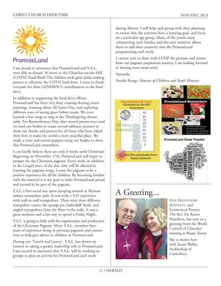 CHRIST CHURCH DEER PARK

NOV/DEC 2013
during Advent. I will help each group with their planning
to ensure that the activities have a learning goal, and focus
on a particular age group. Many of the youth enjoy
volunteering each Sunday and this new initiative allows
them to add their creativity into the PromiseLand
programming each week.

I am proud to announce that PromiseLand and Y.A.L.
were able to donate 56 items to the Churches-on-the-Hill
(COTH) Food Bank! The children took great pride making
posters to advertise the COTH food drive. I want to thank
everyone for their GENEROUS contributions to the food
drive.

I cannot wait to share with CCDP the pictures and stories
from our pageant preparation journey. I am looking forward
to sharing more news soon!
Sincerely,
Natalie Kemp, Director of Children and Youth Ministry

In addition to supporting the food drive efforts,
PromiseLand has been very busy creating shaving cream
paintings, learning about All Saints Day, and exploring
different ways of saying grace before meals. We even
learned a few songs to sing at the Thanksgiving dinner
table. For Remembrance Day, after several poems were read
we used our bodies to create several tableaux pictures to
show our thanks and prayers for all those who have risked
their lives to make the world a more peaceful place. We
made a cross and several poppies using our bodies to show
that PromiseLand remembers.
I can hardly believe there are only 6 weeks until Christmas!
Beginning on November 17th, PromiseLand will begin to
prepare for the Christmas pageant. Every week, in addition
to the Gospel story of the day, time will be allotted to
learning the pageant songs. I want the pageant to be a
positive experience for all the children. By becoming familiar
with the material it is my goal to make PromiseLand proud
and excited to be part of the pageant.
Y.A.L.’s first social was spent jumping around at Skyzone
indoor trampoline park. It was truly a 3-D experience
with wall-to-wall trampolines. There were three different
trampoline courts: the sponge pit, basketball dunk, and
angled trampolines from the floor to the walls. It was a
great workout and a fun way to spend a Friday Night.

A Greeting...

Y.A.L. it going to help with the organization and production
of the Christmas Pageant. Many Y.A.L. members have
years of experience being in previous pageants and cannot
wait to help give advice to children in PromiseLand.
During our “Lunch and Learns”, Y.A.L. has shown an
interest in taking a greater leadership role in PromiseLand.
I am excited to announce that Y.A.L. will be working in
groups to plan an activity for PromiseLand each week
11 / HERALD

OUR HONOURARY
ASSISTANT, and
Ecumenical Partner,
The Rev. Dr. Karen
Hamilton, has sent us a
greeting from the World
Council of Churches
meeting in Busan, Korea.
She is shown here
with Justin Welby,
Archbishop of
Canterbury

 