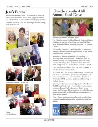 CHRIST CHURCH DEER PARK

NOV/DEC 2013

Jean’s Farewell
It was a bittersweet occasion... a celebration of Jean’s 24
years with us and all she meant to us, happiness for her
and her adventures to come, and sadness at saying goodbye.

Churches on-the-Hill
Annual Food Drive

Everyone was there... past and present parishioners, clergy,
staff. We’ll miss her.

Volunteers getting their ‘marching orders’.
The Churches-on-the-Hill Food Bank is the second largest
food bank in the city. It has 500 active household files,
more than half of whom are using its service 2 to 3 times
a month.
On Saturday, November 2 and November 9, volunteers
from the Churches on-the-Hill participated in our annual
neighbourhood food drive.
A number of volunteers from CCDP - totalling 24,
including some relatives/friends - distributed flyers on
the first Saturday and then picked up donations on the
Saturday following. These were then sorted at the Food
Bank headquarters in Timothy Eaton Memorial Church.
Total contributions of food filled 166 boxes. $11,000 in
cash donations was also collected.

Tom Green returned,,, as did ‘Ted’

In addition, the COTH Food Bank received a total of over
350 items of canned food generously donated by CCDP
parishioners to the Food Drive run by the children of
PromiseLand-YAL under the guidance and leadership of
Nathalie Kemp.
All of the food donations received go to the Churches onthe-Hill Food Bank while a portion of the cash donations
are sent to Evangel Hall, a downtown shelter for the
hungry and homeless. These donations of food and money
enable us to provide healthy and nourishing products to
these people in need.
Hearty thanks are due to those who participated in these
great efforts and to all those who responded in such fine
fashion.

Photos:
Deirdre Malone
12 / HERALD

 