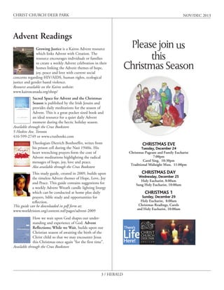 CHRIST CHURCH DEER PARK

NOV/DEC 2013

Advent Readings
Growing Justice is a Kairos Advent resource
which links Advent with Creation. The
resource encourages individuals or families
to create a weekly Advent celebration in their
homes linking the Advent themes of hope,
joy, peace and love with current social
concerns regarding HIV/AIDS, human rights, ecological
justice and gender based violence.
Resource available on the Kairos website:
www.kairoscanada.org/shop/

Please join us
this
Christmas Season

Sacred Space for Advent and the Christmas
Season is published by the Irish Jesuits and
provides daily meditations for the season of
Advent. This is a great pocket sized book and
an ideal resource for a quiet daily Advent
moment during the hectic holiday season.
Available through the Crux Bookstore
5 Hoskin Ave, Toronto
416-599-2749 or www.cruxbooks.com
Theologian Dietrich Bonhoeffer, writes from
his prison cell during the Nazi 1940ís. His
heart wrenching prayers form the core of
Advent meditations highlighting the radical
messages of hope, joy, love and peace.
Also available through the Crux Bookstore
This study guide, created in 2009, builds upon
the timeless Advent themes of Hope, Love, Joy
and Peace. This guide contains suggestions for
a weekly Advent Wreath candle lighting liturgy
which can be conducted at home plus daily
prayers, bible study and opportunities for
reflection.
This guide can be downloaded in pdf form at;
www.worldvision.org/content.nsf/pages/advent-2009
How we wait upon God shapes our understanding and experience of God. Advent
Reflections; While we Wait, builds upon our
Christian season of awaiting the birth of the
Christ child so that we may encounter Jesus
this Christmas once again “for the first time”.
Available through the Crux Bookstore

3 / HERALD

CHRISTMAS EVE

Tuesday, December 24
Christmas Pageant and Family Eucharist
7:00pm
Carol Sing, 10:30pm
Traditional Midnight Mass, 11:00pm

CHRISTMAS DAY

Wednesday, December 25
Holy Eucharist, 8:00am
Sung Holy Eucharist, 10:00am

CHRISTMAS 1

Sunday, December 29
Holy Eucharist, 8:00am
Christmas Readings, Carols
and Holy Eucharist, 10:00am

 