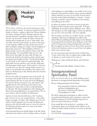 CHRIST CHURCH DEER PARK

NOV/DEC 2013
of the darkness we acknowledge in our world, we live in the
hope that God’s promises of peace, justice, and reconciliation
will be realized in our time, in our world. To that end we
heed the words of John the Baptist, to “repent” - to look
honestly at ourselves and our complicity in the injustice
and suffering in the world.

Meakin’s
Musings
“KEEP AWAKE, THEREFORE, for you do not know on what
day your Lord is coming.” So reads our Gospel for the first
Sunday in Advent, a season in which the Church celebrates
the various comings of Christ. We begin with the end,
with the dramatic, triumphant coming of Christ on that
day that “no one knows” except the Father. Because his
coming will be unexpected, we are to “keep awake” and
“be ready.” On the second Sunday. we move to that point
in time and place 2,000 years ago and hear the voice of
John the Baptist, telling us to “repent, for the Kingdom of
Heaven has come near.” That Kingdom of Heaven, or
Reign of God, is seen in the ministry of Jesus, who tells
John’s disciples: “Go and tell John what you see: ìthe
blind receive their sight, the lame walk, the lepers are
cleansed, the deaf hear, the dead are raised, and the poor
have good news brought to them.” On the fourth Sunday
we move back in time, when the angel tells Joseph, “the
virgin shall conceive and bear a son, and they shall name
him Emmanuel, which means “God is with us.” And now,
we seek to live out what the coming of Jesus means to us
today, in our particular time and place. Past, present, and
future are all bound up in this relatively short but intensive
liturgical season.
We note the reality of our present time in the world - all
the beauty and wonder of life, but also the darkness - the
natural disasters like the one that just hit the Philippines,
the constant threats of terrorism, war, and violence. The
gap between the rich and the poor, the injustice and
suffering of so many when we feel it could and should
be otherwise. We feel our helplessness when dealing with
illness and various difficulties in our personal lives. We cry
out to God, as did the Israelites, for deliverance.

In Advent we prepare our hearts to receive the gift that
brings new life to ourselves and to the world. As former
Archbishop of Canterbury Rowan Williams states, “We’re
still waiting to see what might happen if Jesus was allowed
into our lives a bit more fully, a bit more radically.”
We can prepare our hearts in a number of ways - by daily
readings or reflections; by lighting the candles of the
Advent Wreath symbolizing the light taking over the darkness;
by pausing amidst the busyness and taking part in the holy
work of waiting and watching through prayer and silence.
We can prepare our hearts to be be aware of the coming of
Christ in the Eucharist, where we meet Christ in Scripture,
bread, wine, and one other.
So, may your prayer and mine this season of Advent be,
“Come, Lord, come! Give us wisdom, give us light, deliver
us, liberate us, teach us how to live. Save us.”
Wishing you a holy and blessed Advent and Christmas,
The Reverend Julie Meakin, Assistant Curate

Intergenerational
Spirituality Panel

OVER THE WINTER MONTHS we will be holding a panel
discussion on intergenerational spirituality in the parish.
We are seeking participants for the Panel:
- One young person (between confirmation
and about undergraduate age)
- One parent or PromiseLand volunteer
- One grandparent or elder

And yet we know that this deliverance, this “wondrous
gift” comes to us in a very unexpected way - a tiny infant
lying in a manger. An infant who will grow up to live the
reality of God’s saving love in his words and deeds and
presence, who will eventually come to a cross, be raised on
the third day, and who comes to us now in our hearts
through his Holy Spirit.

We will be asking these participants to reflect on their
own spiritual development, their experience to date with
children’s education at CCDP and their hopes for the
future of youth involvement at CCDP.

God’s promised future has already begun in the life, death,
and resurrection of Jesus, and it continues with us. In spite

Emily Chatten
416-792-8108 elwchatt@gmail.com

If you would like to be involved, or contribute to the
conversation, please see the Parish Forum Update on the
website for further details or feel free to contact me directly.

4 / HERALD

 