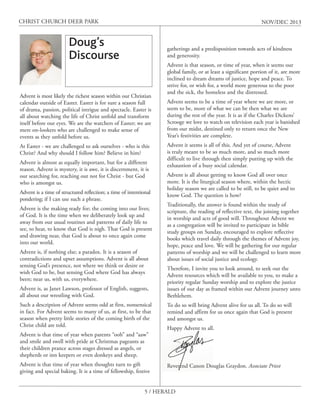 CHRIST CHURCH DEER PARK

NOV/DEC 2013

Doug’s
Discourse

gatherings and a predisposition towards acts of kindness
and generosity.

Advent is most likely the richest season within our Christian
calendar outside of Easter. Easter is for sure a season full
of drama, passion, political intrigue and spectacle. Easter is
all about watching the life of Christ unfold and transform
itself before our eyes. We are the watchers of Easter; we are
mere on-lookers who are challenged to make sense of
events as they unfold before us.
At Easter - we are challenged to ask ourselves - who is this
Christ? And why should I follow him? Believe in him?
Advent is almost as equally important, but for a different
reason. Advent is mystery, it is awe, it is discernment, it is
our searching for, reaching out not for Christ - but God
who is amongst us.
Advent is a time of structured reflection; a time of intentional
pondering; if I can use such a phrase.
Advent is the making ready for; the coming into our lives;
of God. It is the time when we deliberately look up and
away from our usual routines and patterns of daily life to
see, to hear, to know that God is nigh. That God is present
and drawing near, that God is about to once again come
into our world.
Advent is, if nothing else; a paradox. It is a season of
contradictions and upset assumptions. Advent is all about
sensing God’s presence, not where we think or desire or
wish God to be, but sensing God where God has always
been; near us, with us, everywhere.
Advent is, as Janet Lawson, professor of English, suggests,
all about our wrestling with God.
Such a description of Advent seems odd at first, nonsensical
in fact. For Advent seems to many of us, at first, to be that
season when pretty little stories of the coming birth of the
Christ child are told.
Advent is that time of year when parents “ooh” and “aaw”
and smile and swell with pride at Christmas pageants as
their children prance across stages dressed as angels, or
shepherds or inn keepers or even donkeys and sheep.
Advent is that time of year when thoughts turn to gift
giving and special baking. It is a time of fellowship, festive

Advent is that season, or time of year, when it seems our
global family, or at least a significant portion of it, are more
inclined to dream dreams of justice, hope and peace. To
strive for, or wish for, a world more generous to the poor
and the sick, the homeless and the distressed.
Advent seems to be a time of year where we are more, or
seem to be, more of what we can be then what we are
during the rest of the year. It is as if the Charles Dickens’
Scrooge we love to watch on television each year is banished
from our midst, destined only to return once the New
Year’s festivities are complete.
Advent it seems is all of this. And yet of course, Advent
is truly meant to be so much more, and so much more
difficult to live through then simply putting up with the
exhaustion of a busy social calendar.
Advent is all about getting to know God all over once
more. It is the liturgical season where, within the hectic
holiday season we are called to be still, to be quiet and to
know God. The question is how?
Traditionally, the answer is found within the study of
scripture, the reading of reflective text, the joining together
in worship and acts of good will. Throughout Advent we
as a congregation will be invited to participate in bible
study groups on Sunday, encouraged to explore reflective
books which travel daily through the themes of Advent joy,
hope, peace and love. We will be gathering for our regular
patterns of worship and we will be challenged to learn more
about issues of social justice and ecology.
Therefore, I invite you to look around, to seek out the
Advent resources which will be available to you, to make a
priority regular Sunday worship and to explore the justice
issues of our day as framed within our Advent journey unto
Bethlehem.
To do so will bring Advent alive for us all. To do so will
remind and affirm for us once again that God is present
and amongst us.
Happy Advent to all.

Reverend Canon Douglas Graydon. Associate Priest

5 / HERALD

 