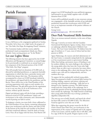 CHRIST CHURCH DEER PARK

NOV/DEC 2013

Parish Forum

prepare it on CCDP letterhead for your and Kevin’s signatures
and forward it on your behalf, together with a $1,000
donation from CCDP.
Letters will be published annually to raise awareness among
our congregation of the charitable activities of our individual
parishioners beyond their involvement with CCDP, and
serve as an important reminder of the positive influence of
the Church.
George Lewis
georgelewis@rogers.com (H) 416-485-0958

Deer Park Vocational Skills Institute
It was a full house as the congregation gathered on Sunday,
November 3rd to hear, over a light lunch, the progress of
our “Our Faith, Our Hope, Re-imagining Church” initiatives.
The Committee leaders told their stories aided by
professional visual accompaniment (thank you, Henry
Zaluski). Some exciting projects are “In the Works”:

Let our Lights Shine
The following initiative has been approved by the CCDP
Allocations and Management Committee: an annual budget
(to be provisionally re-confirmed on an annual basis) as a
key component of the Outreach portion of the CCDP
“Our Faith, Our Hope” program.
This will annually fund ten donations of $1,000 each, as
directed by individual parishioners, to registered charitable
organizations in which they have a particular interest and
to which they donate their time. The donations will be
accompanied by a letter on CCDP letterhead, drafted by
the parishioner, and signed both by the parishioner and the
Rector. These will be sent to the Chair/President of the
receiving organization with copies to each member of its
Board of Directors. The gift will be given for the organization
to use in any way they see fit in the furtherance of its
mission, without specific direction.
Digital and physical copies will also be kept, providing a
historical record of CCDP parishioners’ impact and
involvement in the wider community and a demonstrable
record of putting our faith in action.
To designate a charity, you must draft a letter, addressed to
the Chair/President of your charity, containing information
about your involvement with the charity and with CCDP.
At the bottom of the draft list each member of the Board
with their email/mail addresses. Send the draft to George
Lewis. Once all are happy with the letter, Paul Marritt will

This is an overseas outreach initiative, in the town of Jinja,
Uganda.
Years ago, I served as an intern with the Canadian
International Development Agency in Jinja, where I visited
an orphanage called the Mama Jane’s Children’s Care
Centre. The Care Centre looked after 70 children from the
ages of newborn to 17 years, most of whom had lost their
parents to AIDS.
Agnes Nabawanga, the matron and chief administrator of
the Care Centre, is constantly raising funds for the orphanage
as it has no permanent patron or government funding.
Other than lacking a permanent source of funding to care
for resident children, her main challenge is the settling of
the young adults when they leave the Centre after high
school. Some are able to go to university, but many others
return to the orphanage after a short time because they are
unable to get a job and live independently, and have
nowhere else to go.
To support the less academically inclined young adults,
Agnes has proposed to build a vocational skills institute for
teaching welding, carpentry and joinery, tailoring and
weaving, and information technology - skills that are in
demand in the Ugandan economy. The Skills Institute
would teach the young adults of the orphanage, but it
would also generate revenue by admitting fees-paying students
from outside the orphanage. The Skills Institute would help
these young adults find their way to living a productive,
dignified, independent life.
The start-up cost to build, furnish, and launch the school
has been fully costed as $25,000 (CAD). The Allocation
Fund has agreed to cover this cost in full.
What does supporting this project mean for the life of
Christ Church Deer Park? First, our involvement in the
improvement of the country of Uganda and in the support
of this Care Centre, and the students that it will affect, will
be a sign of life for the parish. Progress reports on the

6 / HERALD

 