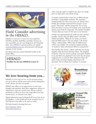 12 / HERALD
CHRIST CHURCH DEER PARK MAY/JUNE 2014
Hark! Consider advertising
in the HERALD.
HERALD IS PUBLISHED 5 TIMES PER YEAR; Sept/Oct;
Nov/Dec: Jan/Feb: April/May: June/July. Ad rates are
very reasonable...we can even design your ad if required.
And... since HERALD is posted in full to our website
www.thereslifehere.org your advertisements will also get
exposure on the internet.
For details and rates contact Elisabeth Lunder in the
Parish Office.
We love hearing from you...
HERALD IS YOUR NEWSLETTER...we do our best to keep
you up to date on all the events and activities taking place
in this vibrant, bee-hive of a parish.
HERALD also offers you an opportunity to voice your
thoughts and opinions, share ideas, suggestions, photos or
information, write up a parish event, honour a special
parishioner or fill us on your news (especially if you have
moved away}...we welcome your input.
Signed submissions may be dropped off at any time up to
the deadline - in the Herald slot in the reception area, to
Paul Marritt in the office or by mail or e-mail.
We look forward to hearing from you.
Joyce Hamilton, Editor
joyceian@sympatico.ca
HERALD
Deadline for the next HERALD is June 18
Transitions
Your trusted partner in change
Jennifer Tiviluk
founder and principal
416.576.0690
transitions@start.ca
yourtransitionpartner.com
A minister waited in line to have his car filled with gas
just before a long holiday weekend. The attendant
worked quickly, but there were many cars ahead of him.
Finally, the attendant motioned him toward a vacant
pump. “Reverend,” said the young man,”I’m so sorry
about the delay. It seems as if everyone waits until the last
minute to get ready for a long trip.” The minister chuckled,
“I know what you mean. It’s the same in my business.”
A father was approached by his small son who told him
proudly, “I know what the Bible means!” His father
smiled and replied, “What do you mean, you ‘know’
what the Bible means?” The son replied, “I do know!”
“Okay,” said his father. “What does the Bible mean?”
“That’s easy, Daddy.” the young boy replied excitedly,
“It stands for ‘Basic Information Before Leaving Earth.’”
One Sunday after church, a Mom asked her very young
daughter what the lesson had been about. The daughter
answered, “Don’t be scared, you’ll get your quilt. Needless
to say, the Mom was perplexed. Later in the day, the pastor
stopped by for tea and the Mom asked him about the
topic of that morning’s Sunday school lesson. He
answered, “Be not afraid, thy Comforter is coming.”
A few amusing snippets to brighten your day as we emerge
from our long winter and welcome spring...
 