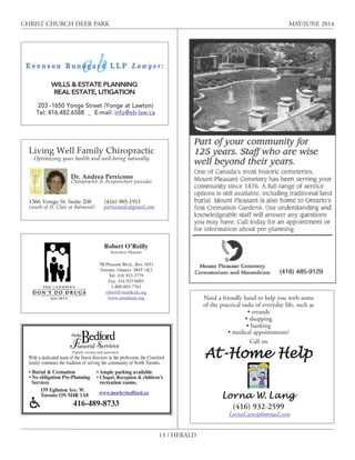 13 / HERALD
CHRIST CHURCH DEER PARK MAY/JUNE 2014
Family owned and operated
With a dedicated team of the finest directors in the profession, the Crawford
family continues the tradition of serving the community of North Toronto.
• Burial & Cremation
• No obligation Pre-Planning
Services
• Ample parking available
• Chapel, Reception & children’s
recreation rooms.
159 Eglinton Ave. W.
Toronto ON M4R 1A8 www.morleybedford.ca
416-489-8733
Robert O’Reilly
Executive Director
7B Pleasant Blvd., Box 1053
Toronto, Ontario M4T 1K2
Tel: 416 923-3779
Fax: 416 923-0083
1-800-883-7761
robert@smartkidz.org
www.smartkidz.org Need a friendly hand to help you with some
of the practical tasks of everyday life, such as
• errands
• shopping
• banking
• medical appointments?
Call on
At-Home Help
Lorna W. Lang
(416) 932-2599
LornaCares@hotmail.com
Living Well Family Chiropractic
Optimizing your health and well-being naturally
Dr. Andrea Perricone
Chiropractor & Acupuncture provider
1366 Yonge St. Suite 208 (416) 985-1911
(south of St. Clair at Balmoral) perriconedc@gmail.com
E v e n s o n B u n d g a r d L L P L a w y e r :
WILLS & ESTATE PLANNING
REAL ESTATE, LITIGATION
203 -1650 Yonge Street (Yonge at Lawton)
Tel: 416.482.6588 _ E-mail: info@eb-law.ca
perriconedc@gmail.com
LornaCares@hotmail.com
 