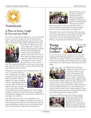 3 / HERALD
CHRIST CHURCH DEER PARK MAY/JUNE 2014
A Place to Learn, Laugh
& Live out our Faith
THIS SPRING, PromiseLand embarked on a Lenten Labyrinth
Journey. On the first Sunday of Lent, the kids and teens
built a simple spiral path using rope, tape and lined it with
(battery operated) tea-light candles. We placed a bowl with
water from the Holy Land in the
center, along with a wooden cross
and big candle, all physical symbols
of Jesus. We kept the lights off,
burned incense and played the
repetitive Taizé chant “Ubi Caritas”.
Every week, we walked, prayed and
sang in the Labyrinth. We focused
on being present in the moment
and used this as a time to talk to
God. The transformed Rainbow room became a very sacred
space and I was moved by the reverence with which the kids
approached this Lenten Practice.
During Lent, we also spent time learning about Jesus’ last
week, in particular acting out
and comparing the Last Supper
narratives in the Gospels of Luke,
Mark and Matthew. We then
explored our current Eucharist
tradition, including learning how
to set the table and why water is
added to the wine, and took note
of how much of the wording
comes directly from the Last Supper stories. Every Sunday
we gather around the altar for Communion and hopefully
this exploration helped answer some questions and shed new
meaning on this tradition.
Holy Week offered our kids, teens and families many
opportunities to come together in community to retell and
reenact moments from Jesus’ last week. Many kids and teens
read and performed symbolic actions at the Stations of the
Cross on Good Friday or had their feet washed at the
Maundy Thursday service.
On Easter morning, we
celebrated the Risen
Christ by singing loud
‘Halleluiahs’, going on an
Egg Hunt and dramatically
reenacting the amazing
Easter story. And we were sure surprised to find our
Lenten Labyrinth transformed into a big (and empty)
Cross! It was an exciting and fun morning for all!
During the Easter season, PromiseLand will learn about
some of the prominent men and women from Jesus’ life
and ministry. We will start with the Marys and then
spend a few weeks on the disciples leading up to
Pentecost. Stay tuned to hear all about our learning!
Young
Anglican
Leaders
YOUNG ANGLICAN LEADERS continues to be a fun and
engaging youth leadership programme for teens grade 7
and up. We meet about 4 times every month for a variety
of community building and leadership activities including
Lunch and Learns, volunteering or fundraising and social
nights.
YAL members took turns
leading our Lunch and Learns
on the last Sunday of every
month. They prepared plot
summaries, discussion ques-
tions, activities and games all
based on their assigned chapter
from the Book of Ruth. We learned about ‘gleaning’ and
‘cutting corners’ and how these were a form of social
assistance in the ancient world. We also played Pictionary
and created Biblical tableaux. Our teens demonstrated
maturity and teamwork as they worked together to ensure
interesting discussions and lots of learning, and of course,
to provide the group with a delicious lunch!
This spring, YAL’s big social action initiative was the
Rotary Trump AIDS Walk
on Saturday April 26th. At
the beginning of April, we
dedicated our evening social to
baking and making crafts. We
made stained glass candleholders,
 