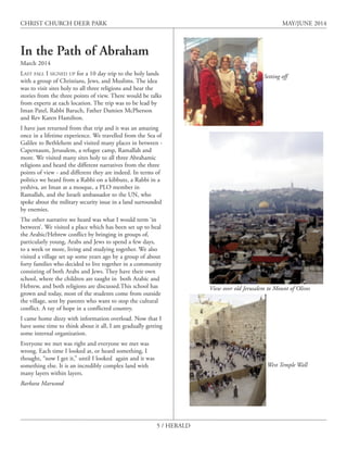 5 / HERALD
CHRIST CHURCH DEER PARK MAY/JUNE 2014
View over old Jerusalem to Mount of Olives
In the Path of Abraham
March 2014
LAST FALL I SIGNED UP for a 10 day trip to the holy lands
with a group of Christians, Jews, and Muslims. The idea
was to visit sites holy to all three religions and hear the
stories from the three points of view. There would be talks
from experts at each location. The trip was to be lead by
Iman Patel, Rabbi Baruch, Father Damien McPherson
and Rev Karen Hamilton.
I have just returned from that trip and it was an amazing
once in a lifetime experience. We travelled from the Sea of
Galilee to Bethlehem and visited many places in between -
Capernaum, Jerusalem, a refugee camp, Ramallah and
more. We visited many sites holy to all three Abrahamic
religions and heard the different narratives from the three
points of view - and different they are indeed. In terms of
politics we heard from a Rabbi on a kibbutz, a Rabbi in a
yeshiva, an Iman at a mosque, a PLO member in
Ramallah, and the Israeli ambassador to the UN, who
spoke about the military security issue in a land surrounded
by enemies.
The other narrative we heard was what I would term ‘in
between’. We visited a place which has been set up to heal
the Arabic/Hebrew conflict by bringing in groups of,
particularly young, Arabs and Jews to spend a few days,
to a week or more, living and studying together. We also
visited a village set up some years ago by a group of about
forty families who decided to live together in a community
consisting of both Arabs and Jews. They have their own
school, where the children are taught in both Arabic and
Hebrew, and both religions are discussed.This school has
grown and today, most of the students come from outside
the village, sent by parents who want to stop the cultural
conflict. A ray of hope in a conflicted country.
I came home dizzy with information overload. Now that I
have some time to think about it all, I am gradually getting
some internal organization.
Everyone we met was right and everyone we met was
wrong. Each time I looked at, or heard something, I
thought, “now I get it,” until I looked again and it was
something else. It is an incredibly complex land with
many layers within layers.
Barbara Marwood
Setting off
West Temple Wall
 