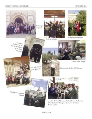 6 / HERALD
CHRIST CHURCH DEER PARK MAY/JUNE 2014
St. George’s,
Anglican
In the White Mosque
Gavin in the Garden of Gethsemane
ArmenianOrthodox on theway to the Churchof the Holy
Sepulchre
In the
White Mosque
The Holy Church
of the Sepulchre
Church of the Annunciaton,
Nazareth
On the Sea of Galilee
With our Palestinian Hostess
at table: Barbara Marwood, Father Damien McPherson,
Lt. Col. Martine Belanger, Rev. Karen Hamilton,
Gavin Keachie.
 